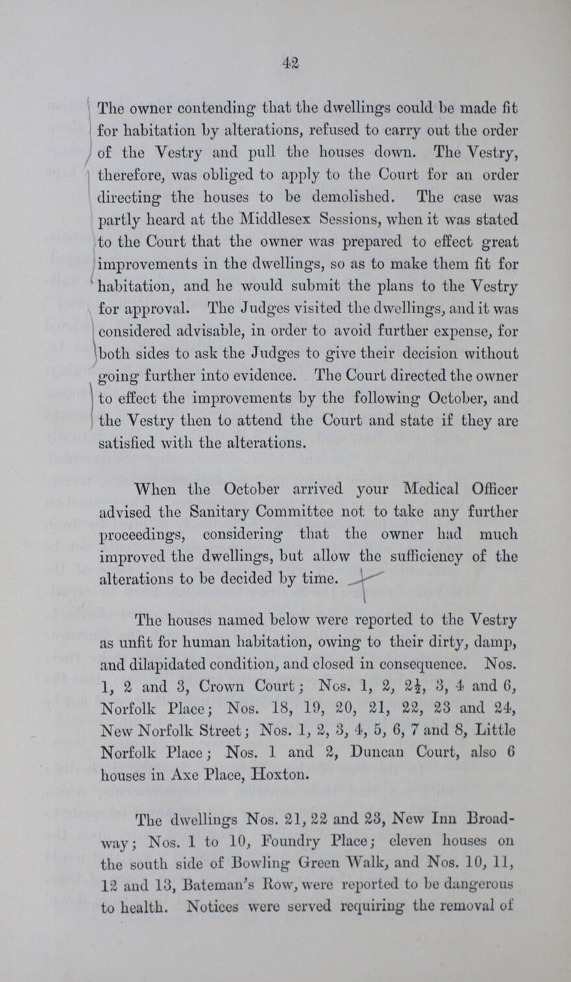 42 The owner contending that the dwellings could be made fit for habitation by alterations, refused to carry out the order of the Vestry and pull the houses down. The Vestry, therefore, was obliged to apply to the Court for an order directing the houses to be demolished. The ease was partly heard at the Middlesex Sessions, when it was stated to the Court that the owner was prepared to effect great improvements in the dwellings, so as to make them fit for habitation, and he would submit the plans to the Vestry for approval. The Judges visited the dwellings, and it was considered advisable, in order to avoid further expense, for both sides to ask the Judges to give their decision without going further into evidence. The Court directed the owner to effect the improvements by the following October, and the Vestry then to attend the Court and state if they are satisfied with the alterations. When the October arrived your Medical Officer advised the Sanitary Committee not to take any further proceedings, considering that the owner had much improved the dwellings, but allow the sufficiency of the alterations to be decided by time. The houses named below were reported to the Vestry as unfit for human habitation, owing to their dirty, damp, and dilapidated condition, and closed in consequence. Nos. 1, 2 and 3, Crown Court; Nos. 1, 2, 2½, 3, 4 and 6, Norfolk Place; Nos. 18, 19, 20, 21, 22, 23 and 24, New Norfolk Street; Nos. 1, 2, 3, 4, 5, G, 7 and 8, Little Norfolk Place; Nos. 1 and 2, Duncan Court, also 6 houses in Axe Place, Hoxton. The dwellings Nos. 21, 22 and 23, New Inn Broad way; Nos. 1 to 10, Foundry Place; eleven houses on the south side of Bowling Green Walk, and Nos. 10, 11, 12 and 13, Bateman 's Row, were reported to be dangerous to health. Notices were served requiring the removal of