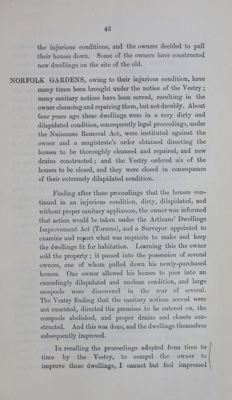 43 the injurious conditions, and the owners decided to pull their houses down. Some of the owners have constructed new dwelling-s on the site of the old. NORFOLK GARDENS, owing to their injurious condition, have many times been brought under the notice of the Vestry ; many sanitary notices have been served, resulting in the owner cleansing and repairing them, but not durably. About four years ago these dwellings were in a very dirty and dilapidated condition, consequently legal proceedings, under the Nuisances Removal Act, were instituted against the owner and a magistrate's order obtained directing the houses to be thoroughly cleansed and repaired, and new drains constructed; and the Vestry ordered six of the houses to be closed, and they were closed in consequence of their extremely dilapidated condition. Finding after these proceedings that the houses con tinued in an injurious condition, dirty, dilapidated, and without proper sanitary appliances, the owner was informed that action would be taken under the Artizans' Dwellings Improvement Act (Torrens), and a Surveyor appointed to examine and report what was requisite to make and keep the dwellings fit for habitation. Learning this the owner sold the property; it passed into the possession of several owners, one of whom pulled down his newly-purchased houses. One owner allowed his houses to pass into an exceedingly dilapidated and unclean condition, and large cesspools were discovered in the rear of several. The Vestry finding that the sanitary notices served were not executed, directed the premises to be entered on, the cesspools abolished, and proper drains and closets con structed. And this was done, and the dwellings themselves subsequently improved. In recalling the proceedings adopted from time to time by the Vestry, to compel the owner to improve these dwellings, I cannot but feel impressed