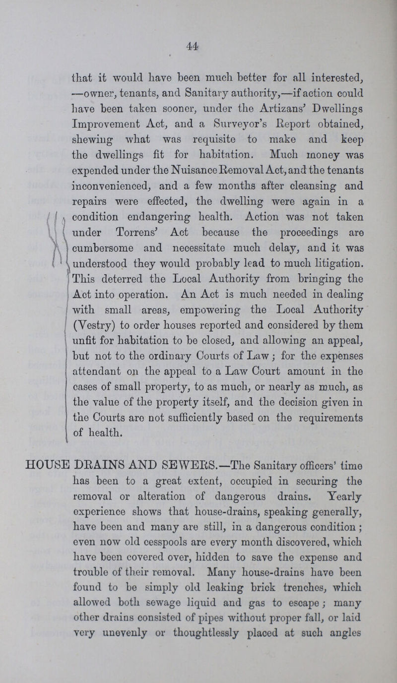 44 that it would have been much better for all interested, —owner, tenants, and Sanitary authority,—if action could have been taken sooner, under the Artizans' Dwellings Improvement Act, and a Surveyor's Report obtained, shewing what was requisite to make and keep the dwellings fit for habitation. Much money was expended under the Nuisance Removal Act, and the tenants inconvenienced, and a few months after cleansing and repairs were effected, the dwelling were again in a • condition endangering health. Action was not taken under Torrens' Act because the proceedings are cumbersome and necessitate much delay, and it was understood they would probably lead to much litigation. This deterred the Local Authority from bringing the Act into operation. An Act is much needed in dealing with small areas, empowering the Local Authority (Yestry) to order houses reported and considered by them unfit for habitation to be closed, and allowing an appeal, but not to the ordinary Courts of Law ; for the expenses attendant on the appeal to a Law Court amount in the cases of small property, to as much, or nearly as much, as the value of the property itself, and the decision given in the Courts are not sufficiently based on the requirements of health. HOUSE DRAINS AND SEWERS.—The Sanitary officers' time has been to a great extent, occupied in securing the removal or alteration of dangerous drains. Yearly experience shows that house-drains, speaking generally, have been and many are still, in a dangerous condition ; even now old cesspools are every month discovered, which have been covered over, hidden to save the expense and trouble of their removal. Many house-drains have been found to be simply old leaking brick trenches, which allowed both sewage liquid and gas to escape; many other drains consisted of pipes without proper fall, or laid very unevenly or thoughtlessly placed at such angles