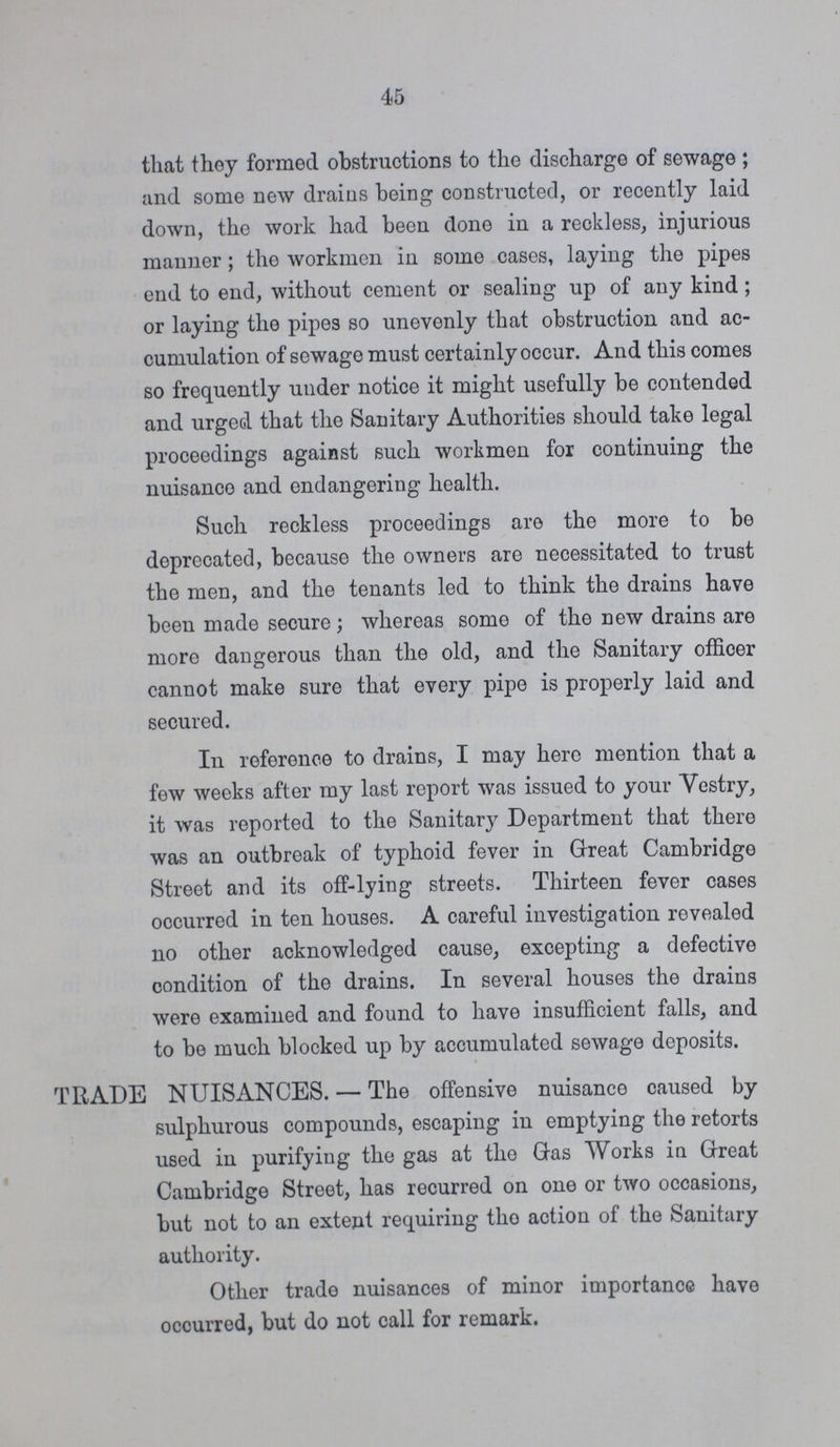 45 that they formed obstructions to the discharge of sewage ; and some new drains being constructed, or recently laid down, the work had been done in a reckless, injurious manner; the workmen in somo cases, laying the pipes end to end, without cement or sealing up of any kind; or laying the pipes so unevenly that obstruction and ac cumulation of sewage must certainly occur. And this comes so frequently under notice it might usefully be contended and urged that the Sanitary Authorities should take legal proceedings against such workmen for continuing the nuisance and endangering health. Such reckless proceedings are the more to be deprecated, because the owners are necessitated to trust the men, and the tenants led to think the drains have been made secure; whereas somo of the new drains are more dangerous than the old, and the Sanitary officer cannot make sure that every pipe is properly laid and secured. In reference to drains, I may hero mention that a few weeks after my last report was issued to your Vestry, it was reported to the Sanitary Department that there was an outbreak of typhoid fever in Great Cambridge Street and its off-lying streets. Thirteen fever cases occurred in ten houses. A careful investigation revealed no other acknowledged cause, excepting a defective condition of the drains. In several houses the drains were examined and found to have insufficient falls, and to be much blocked up by accumulated sewage deposits. TRADE NUISANCES. — The offensive nuisance caused by sulphurous compounds, escaping in emptying the retorts used in purifying the gas at tho Gas Works in Great Cambridge Street, has recurred on one or two occasions, but not to an extent requiring tho action of the Sanitary authority. Other trade nuisances of minor importance have occurred, but do not call for remark.