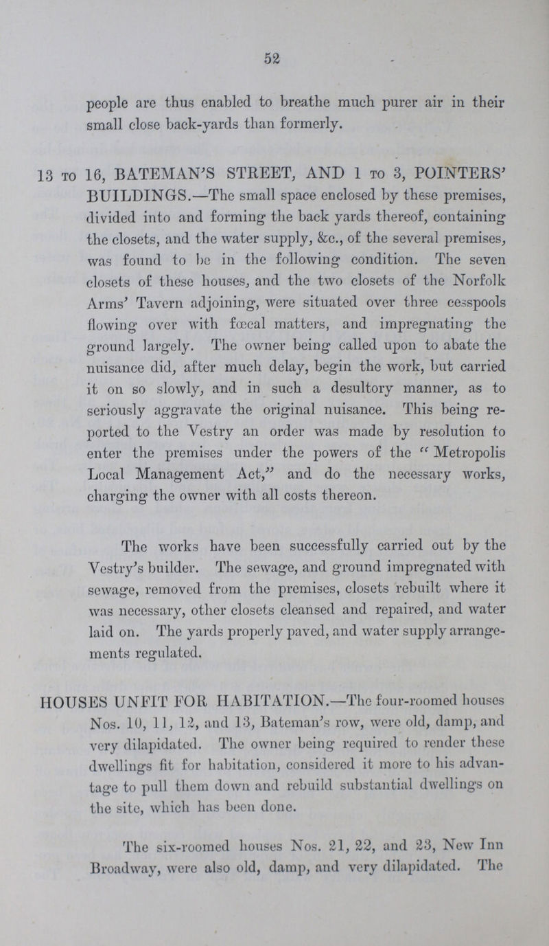 52 people are thus enabled to breathe much purer air in their small close back-yards than formerly. 13 to 16, BATEMAN'S STREET, AND 1 to 3, POINTERS' BUILDINGS.—The small space enclosed by these premises, divided into and forming- the back yards thereof, containing1 the closets, and the water supply, &c., of the several premises, was found to be in the following condition. The seven closets of these houses, and the two closets of the Norfolk Arms' Tavern adjoining, were situated over three cesspools flowing over with f<x:cal matters, and impregnating the ground largely. The owner being called upon to abate the nuisance did, after much delay, begin the work, but carried it on so slowly, and in such a desultory manner, as to seriously aggravate the original nuisance. This being re ported to the Vestry an order was made by resolution to enter the premises under the powers of the  Metropolis Local Management Act, and do the necessary works, charging the owner with all costs thereon. The works have been successfully carried out by the Vestry's builder. The sewage, and ground impregnated with sewage, removed from the premises, closets rebuilt where it was necessary, other closets cleansed and repaired, and water laid on. The yards properly paved, and water supply arrange ments regulated. HOUSES UNFIT FOR HABITATION.—The four-roomed houses Nos. 10, 11, 12, and 13, Bateman's row, were old, damp, and very dilapidated. The owner being required to render these dwellings fit for habitation, considered it more to his advan tage to pull them down and rebuild substantial dwellings on the site, which has been done. The six-roomed houses Nos. 21, 22, and 23, New Inn Broadway, were also old, damp, and very dilapidated. The