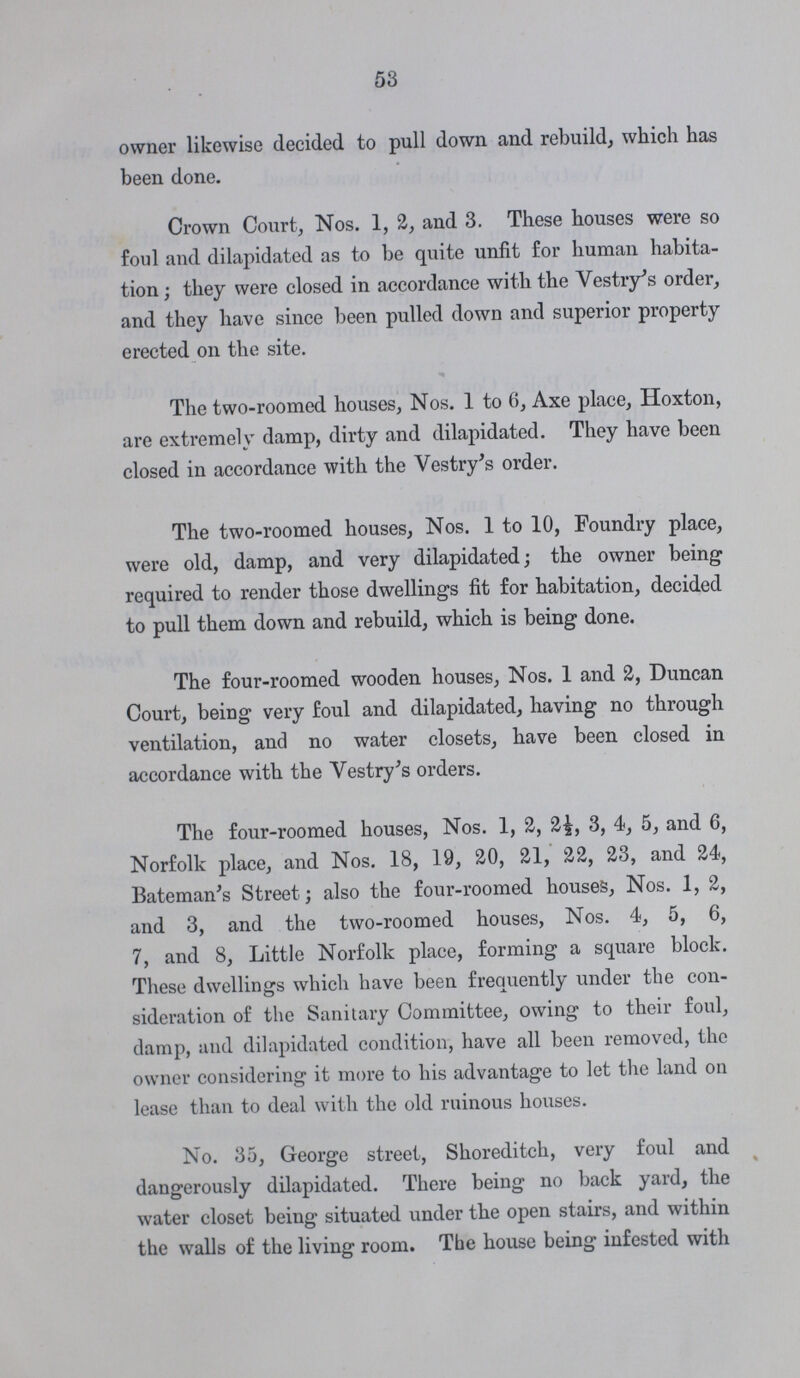 53 owner likewise decided to pull down and rebuild, which has been done. Crown Court, Nos. 1, 2, and 3. These houses were so foul and dilapidated as to be quite unfit for human habita tion ; they were closed in accordance with the Vestry's order, and they have since been pulled down and superior property erected on the site. The two-roomed houses, Nos. 1 to 6, Axe place, Hoxton, are extremely damp, dirty and dilapidated. They have been closed in accordance with the Vestry's order. The two-roomed houses, Nos. 1 to 10, Foundry place, were old, damp, and very dilapidated; the owner being required to render those dwellings fit for habitation, decided to pull them down and rebuild, which is being done. The four-roomed wooden houses, Nos. 1 and 2, Duncan Court, being very foul and dilapidated, having no through ventilation, and no water closets, have been closed in accordance with the Vestry's orders. The four-roomed houses, Nos. 1, 2, 2£, 3, 4, 5, and 6, Norfolk place, and Nos. 18, 19, 20, 21, 22, 23, and 24, Bateman's Street; also the four-roomed houses, Nos. 1, 2, and 3, and the two-roomed houses, Nos. 4, 5, 6, 7, and 8, Little Norfolk place, forming a square block. These dwellings which have been frequently under the con sideration of the Sanitary Committee, owing to their foul, damp, and dilapidated condition, have all been removed, the owner considering it more to his advantage to let the land on lease than to deal with the old ruinous houses. No. 35, George street, Shoreditch, very foul and dangerously dilapidated. There being no back yard, the water closet being situated under the open stairs, and within the walls of the living room. The house being infested with