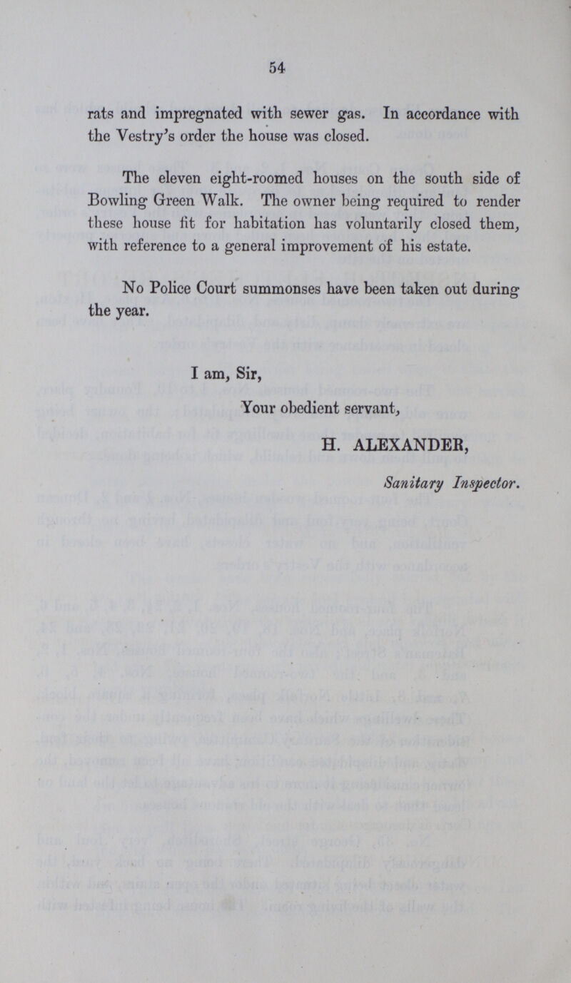 54 rats and impregnated with sewer gas. In accordance with the Vestry's order the house was closed. The eleven eight-roomed houses on the south side of Bowling Green Walk. The owner being required to render these house fit for habitation has voluntarily closed them, with reference to a general improvement of his estate. No Police Court summonses have been taken out during the year. I am, Sir, Your obedient servant, H. ALEXANDER, Sanitary Inspector.
