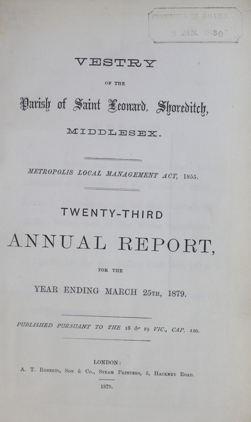 VESTRY OF THE Parish of Saint Leonard, Shoreditch, MIDDLESEX. METROPOLIS LOCAL MANAGEMENT ACT, 1855. TWENTY-THIRD ANNUAL REPORT, FOR THE YEAR ENDING MARCH 25th, 1879. PUBLISHED PURSUANT TO THE 18 & 19 VIC., CAP. 120. LONDON: A. T. Roberts, Son & Co., Steam Printers, 5, Hackney Road. 1879.