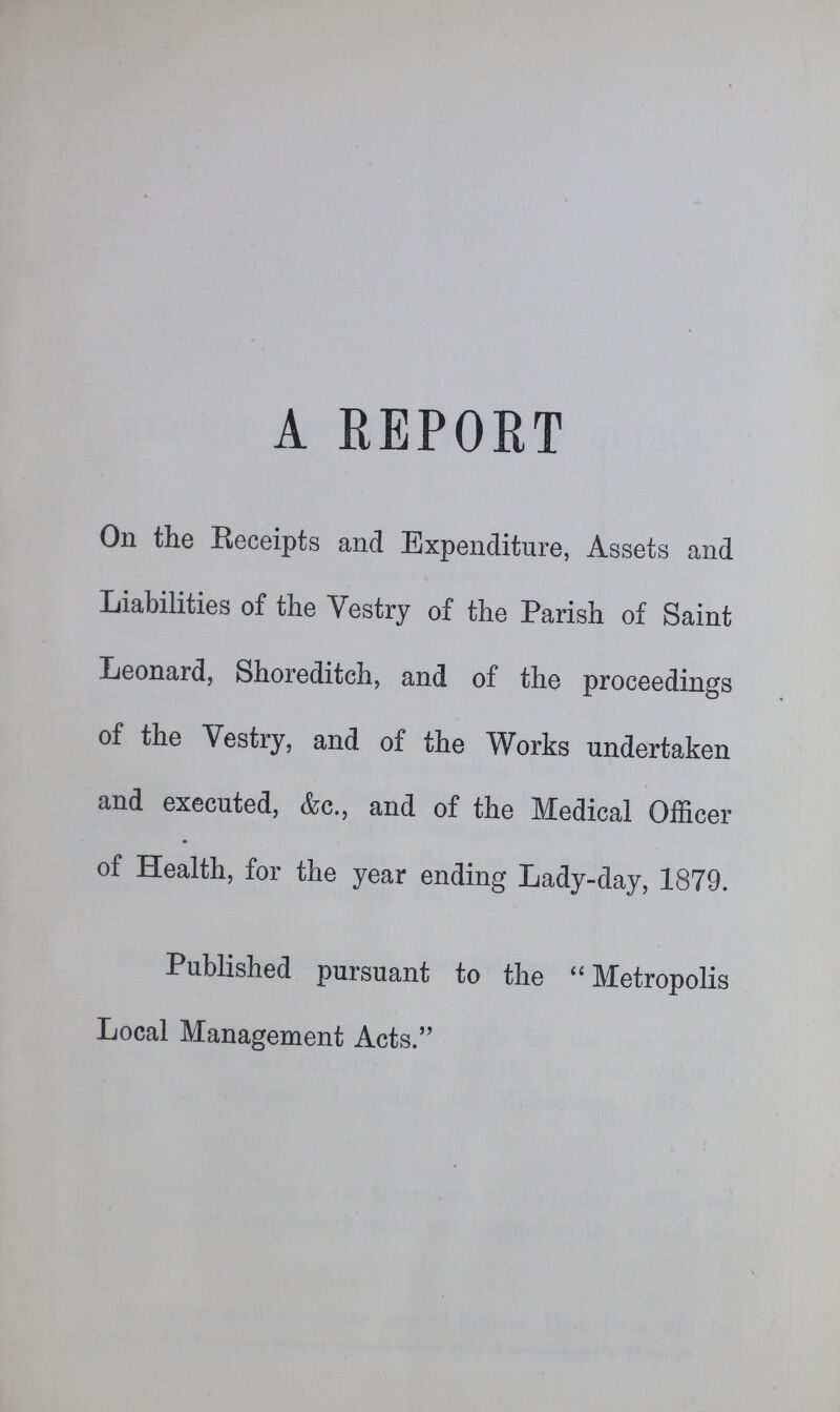 A REPORT On the Receipts and Expenditure, Assets and Liabilities of the Vestry of the Parish of Saint Leonard, Shoreditch, and of the proceedings of the Vestry, and of the Works undertaken and executed, &c., and of the Medical Officer of Health, for the year ending Lady-day, 1879. Published pursuant to the Metropolis Local Management Acts.