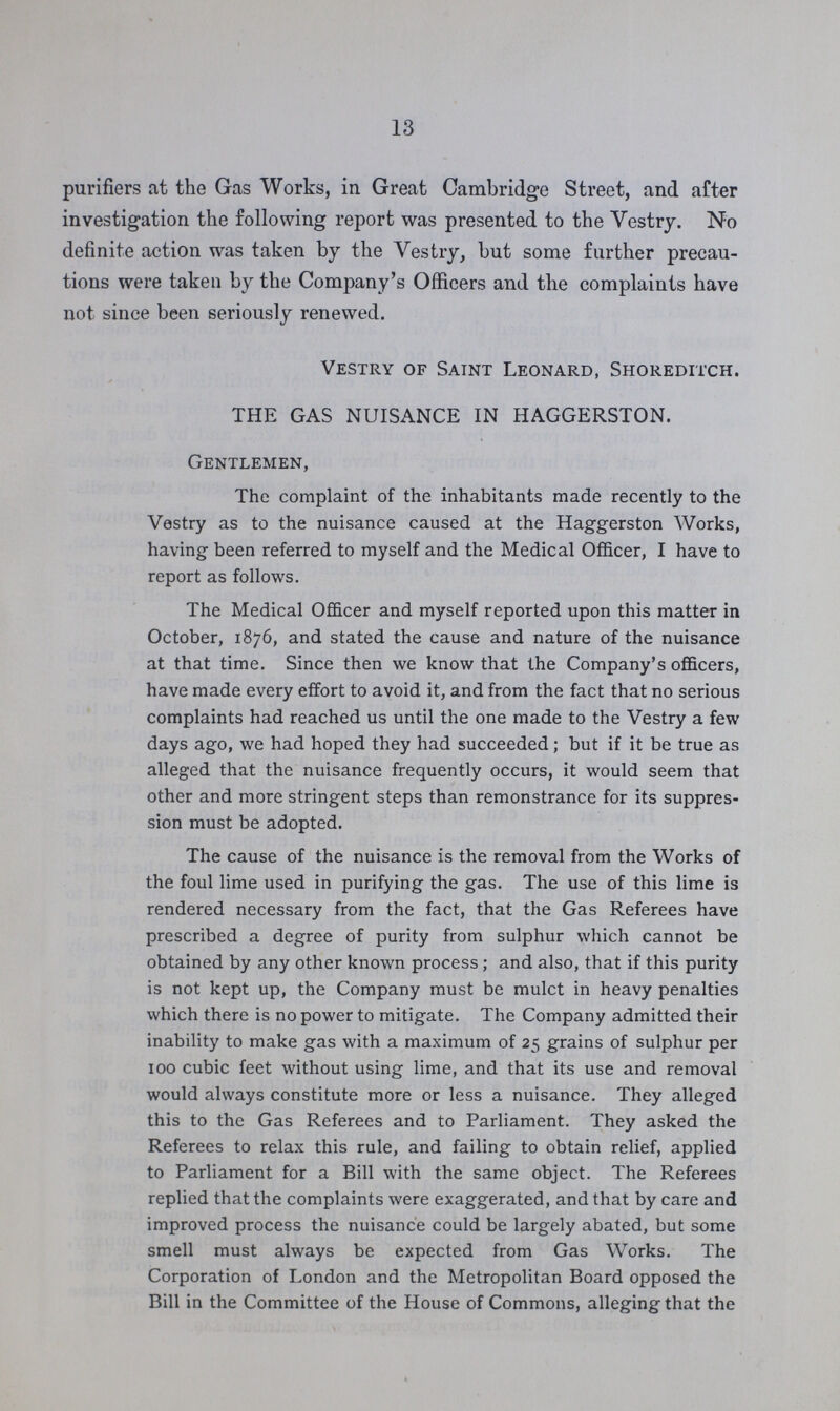 13 purifiers at the Gas Works, in Great Cambridge Street, and after investigation the following report was presented to the Vestry. No definite action was taken by the Vestry, but some further precau tions were taken by the Company's Officers and the complaints have not since been seriously renewed. Vestry of Saint Leonard, Shoreditch. THE GAS NUISANCE IN HAGGERSTON. Gentlemen, The complaint of the inhabitants made recently to the Vestry as to the nuisance caused at the Haggerston Works, having been referred to myself and the Medical Officer, I have to report as follows. The Medical Officer and myself reported upon this matter in October, 1876, and stated the cause and nature of the nuisance at that time. Since then we know that the Company's officers, have made every effort to avoid it, and from the fact that no serious complaints had reached us until the one made to the Vestry a few days ago, we had hoped they had succeeded; but if it be true as alleged that the nuisance frequently occurs, it would seem that other and more stringent steps than remonstrance for its suppres sion must be adopted. The cause of the nuisance is the removal from the Works of the foul lime used in purifying the gas. The use of this lime is rendered necessary from the fact, that the Gas Referees have prescribed a degree of purity from sulphur which cannot be obtained by any other known process; and also, that if this purity is not kept up, the Company must be mulct in heavy penalties which there is no power to mitigate. The Company admitted their inability to make gas with a maximum of 25 grains of sulphur per 100 cubic feet without using lime, and that its use and removal would always constitute more or less a nuisance. They alleged this to the Gas Referees and to Parliament. They asked the Referees to relax this rule, and failing to obtain relief, applied to Parliament for a Bill with the same object. The Referees replied that the complaints were exaggerated, and that by care and improved process the nuisance could be largely abated, but some smell must always be expected from Gas Works. The Corporation of London and the Metropolitan Board opposed the Bill in the Committee of the House of Commons, allegingthat the