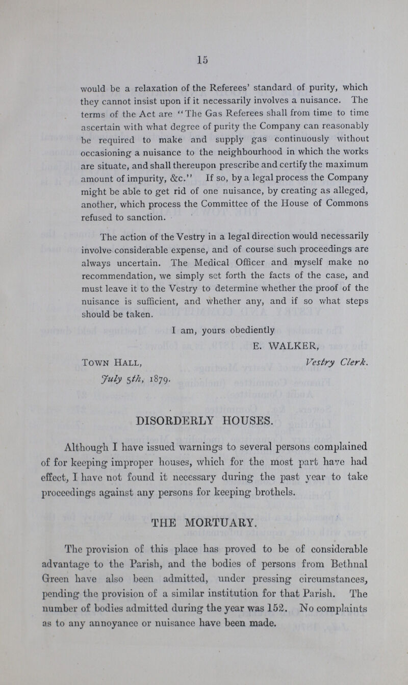 15 would be a relaxation of the Referees' standard of purity, which they cannot insist upon if it necessarily involves a nuisance. The terms of the Act are The Gas Referees shall from time to time ascertain with what degree of purity the Company can reasonably be required to make and supply gas continuously without occasioning a nuisance to the neighbourhood in which the works are situate, and shall thereupon prescribe and certify the maximum amount of impurity, &c. If so, by a legal process the Company might be able to get rid of one nuisance, by creating as alleged, another, which process the Committee of the House of Commons refused to sanction. The action of the Vestry in a legal direction would necessarily involve considerable expense, and of course such proceedings are always uncertain. The Medical Officer and myself make no recommendation, we simply set forth the facts of the case, and must leave it to the Vestry to determine whether the proof of the nuisance is sufficient, and whether any, and if so what steps should be taken. I am, yours obediently E. WALKER, Town Hall, Vestry Clerk. July 5th, 1879. DISORDERLY HOUSES. Although I have issued warnings to several persons complained of for keeping improper houses, which for the most part have had effect, I have not found it necessary during the past year to take proceedings against any persons for keeping brothels. THE MORTUARY. The provision of this place has proved to be of considerable advantage to the Parish, and the bodies of persons from Betlinal Green have also been admitted, under pressing circumstances, pending the provision of a similar institution for that Parish. The number of bodies admitted during the year was 152. No complaints as to any annoyance or nuisance have been made.