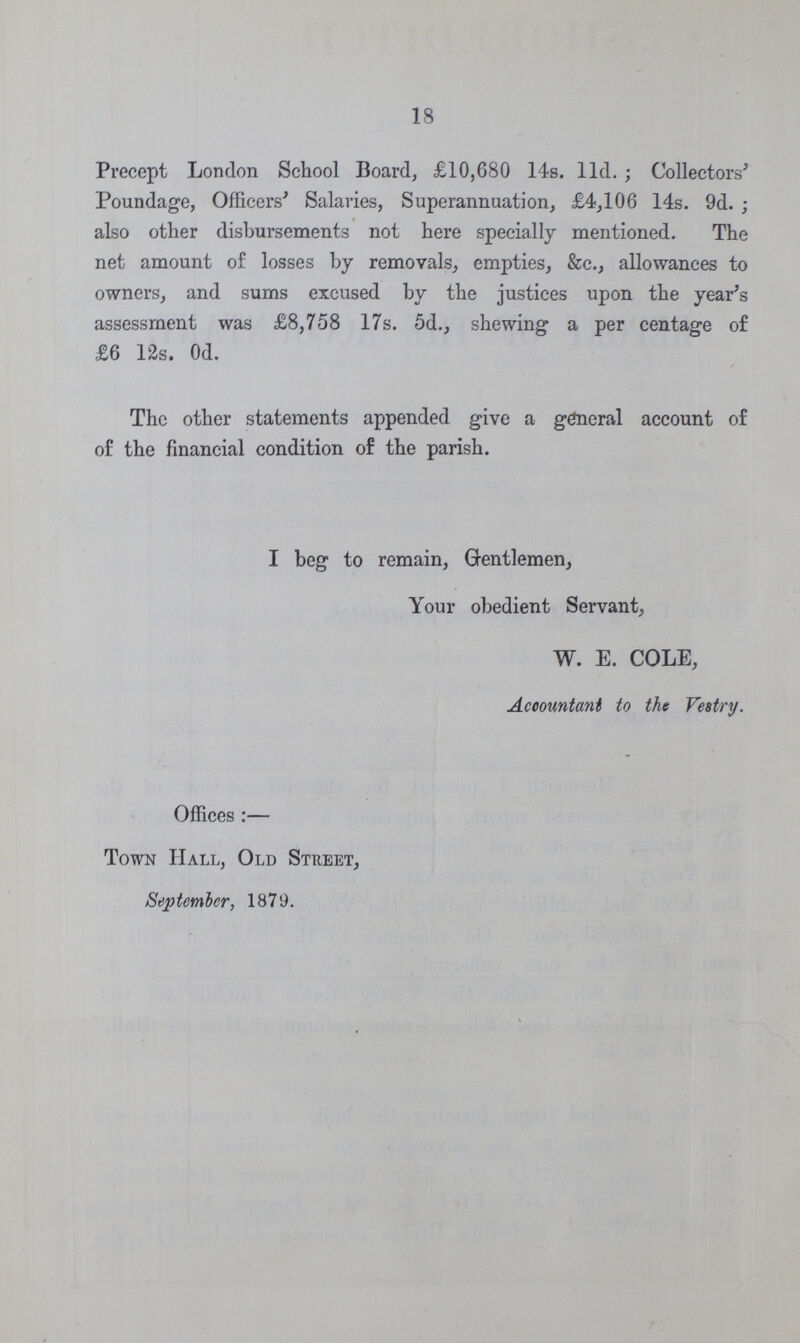 18 Precept London School Board, £10,680 14s. 11d.; Collectors' Poundage, Officers' Salaries, Superannuation, £4,106 14s. 9d.; also other disbursements not here specially mentioned. The net amount of losses by removals, empties, &c., allowances to owners, and sums excused by the justices upon the year's assessment was £8,758 17s. 5d., shewing a per centage of £6 12s. 0d. The other statements appended give a general account of of the financial condition of the parish. I beg to remain, Gentlemen, Your obedient Servant, W. E. COLE, Accountant to the Vestry. Offices:— Town Hall, Old Street, September, 1879.