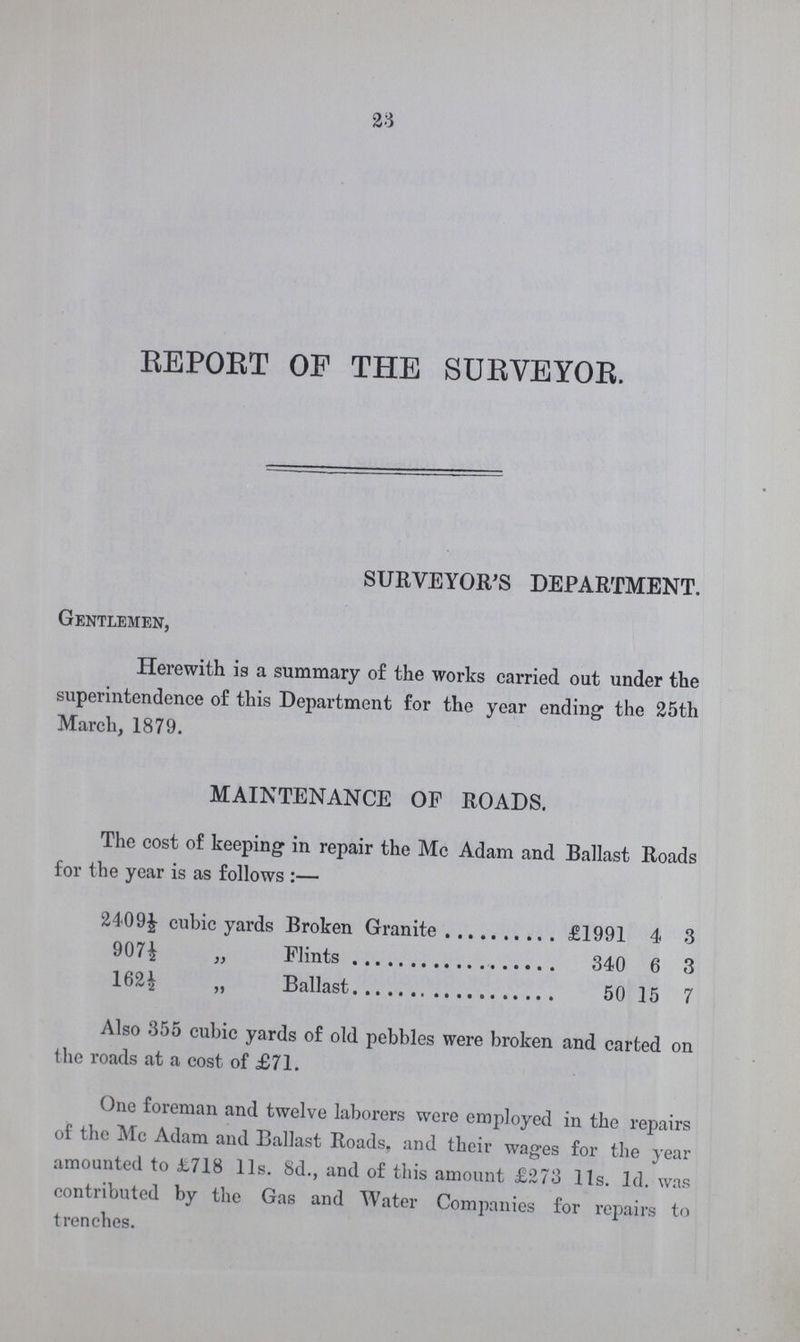 23 REPORT OF THE SURVEYOR. SURVEYOR'S DEPARTMENT. Gentlemen, Herewith is a summary of the works carried out under the superintendence of this Department for the year ending the 25th March, 1879. MAINTENANCE OF ROADS. The cost of keeping in repair the Mc Adam and Ballast Roads for the year is as follows:— 240 9½ cubic yards Broken Granite £1991 4 3 907½ „ Flints 340 6 3 162½ „ Ballast 50 15 7 Also 355 cubic yards of old pebbles were broken and carted on the roads at a cost of £71. One foreman and twelve laborers were employed in the repairs of the Me Adam and Ballast Roads, and their wages for the year amounted to £718 11s. 8d., and of this amount £273 11s. 1d. was contributed by the Gas and Water Companies for repairs to trenches.