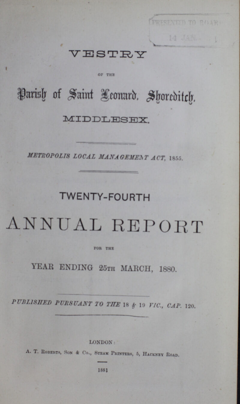 VESTRY OF THE Parish of Saint Leonard,Shoreditch. MIDDLESEX. METROPOLIS LOCAL MANAGEMENT ACT, 1855. TWENTY-FOURTH ANNUAL REPORT for the YEAR ENDING 25th MARCH, 1880. PUBLISHED PURSUANT TO THE 18 & 19 VIC., CAP. 120. LONDON: A. T. Roberts, Son & Co., Steam Printers, 5, Hackney Road. 1881