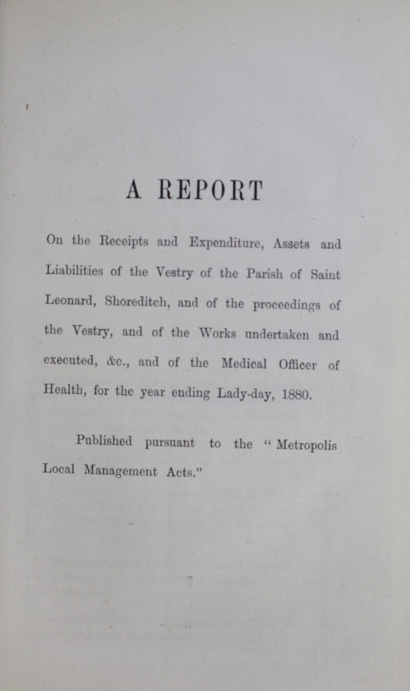 A REPORT On the Receipts and Expenditure, Assets and Liabilities of the Vestry of the Parish of Saiut Leonard, Shore ditch, and of the proceedings of the Vestry, and of the Works undertaken and executed, &c., and of the Medical Officer of Health, for the year ending Lady-day, 1880. Published pursuant to the  Metropolis Local Management Acts.