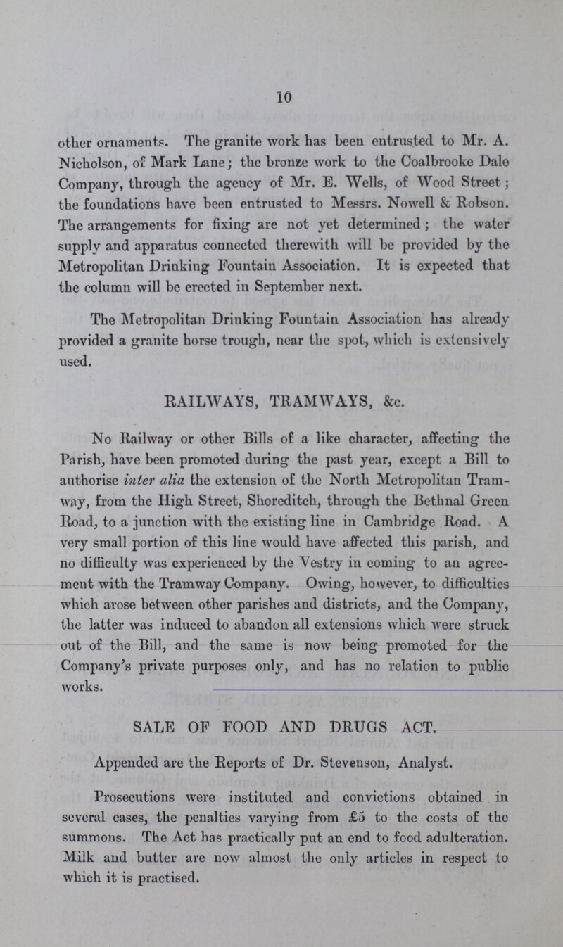 10 other ornaments. The granite work has been entrusted to Mr. A. Nicholson, of Mark Lane; the bronze work to the Coalbrooke Dale Company, through the agency of Mr. E. Wells, of Wood Street; the foundations have been entrusted to Messrs. Nowell & Robson. The arrangements for fixing are not yet determined; the water supply and apparatus connected therewith will be provided by the Metropolitan Drinking Fountain Association. It is expected that the column will be erected in September next. The Metropolitan Drinking Fountain Association has already provided a granite horse trough, near the spot, which is extensively used. RAILWAYS, TRAMWAYS, &c. No Railway or other Bills of a like character, affecting the Parish, have been promoted during the past year, except a Bill to authorise inter alia the extension of the North Metropolitan Tram way, from the High Street, Shoreditch, through the Bethnal Green Road, to a junction with the existing line in Cambridge Road. A very small portion of this line would have affected this parish, and no difficulty was experienced by the Vestry in coming to an agree ment with the Tramway Company. Owing, however, to difficulties which arose between other parishes and districts, and the Company, the latter was induced to abandon all extensions which were struck out of the Bill, and the same is now being promoted for the Company's private purposes only, and has no relation to public works. SALE OF FOOD ANDJRUGS ACT Appended are the Reports of Dr. Stevenson, Analyst. Prosecutions were instituted and convictions obtained in several cases, the penalties varying from £5 to the costs of the summons. The Act has practically put an end to food adulteration. Milk and butter are now almost the only articles in respect to which it is practised.