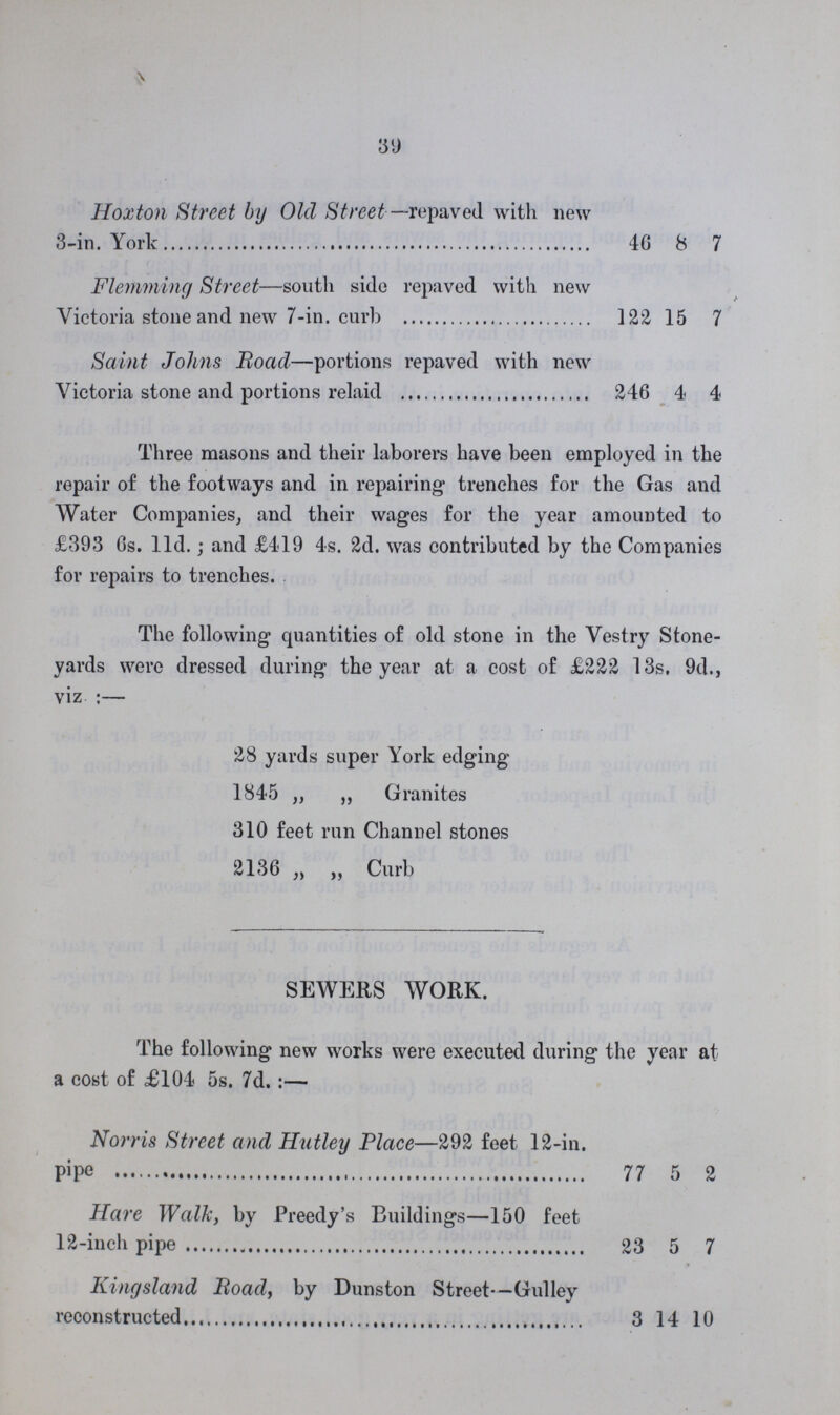 39 Hoxton Street by Old Street—repaved with new 3-in. York 46 8 7 Flemming Street—south side repaved with new Victoria stone and new 7-in. curb 122 15 7 Saint Johns Road—portions repaved with new Victoria stone and portions relaid 246 4 4 Three masons and their laborers have been employed in the repair of the footways and in repairing trenches for the Gas and Water Companies, and their wages for the year amounted to £393 6s. 11d.; and £419 4s. 2d. was contributed by the Companies for repairs to trenches. The following quantities of old stone in the Vestry Stone yards were dressed during the year at a cost of £222 13s, 9d., viz:— 28 yards super York edging 1845 „ „ Granites 310 feet run Channel stones 2136 „ „ Curb SEWERS WORK. The following new works were executed during the year at a cost of £104 5s. 7d.:— Norris Street and Hutley Place—292 feet 12-in. pipe 77 5 2 Hare Walk, by Preedy's Buildings—150 feet 12-inch pipe 23 5 7 Kingsland Road, by Dunston Street—Gulley reconstructed 3 14 10