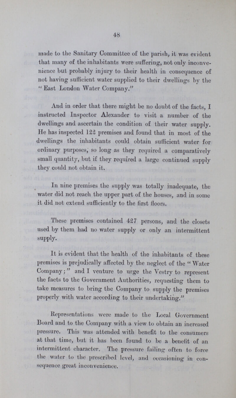 48 made to the Sanitary Committee of the parish, it was evident that many of the inhabitants were suffering, not only inconve nience but probably injury to their health in consequence of not having sufficient water supplied to their dwellings by the East London Water Company. And in order that there might be no doubt of the facts, I instructed Inspector Alexander to visit a number of the dwellings and ascertain the condition of their water supply. He has inspected 122 premises and found that in most of the dwellings the inhabitants could obtain sufficient water for ordinary purposes, so long as they required a comparatively small quantity, but if they required a large continued supply they could not obtain it. In nine premises the supply was totally inadequate, the water did not reach the upper part of the houses, and in some it did not extend sufficiently to the first floors. These premises contained 427 persons, and the closets used by them had no water supply or only an intermittent supply. It is evident that the health of the inhabitants of these promises is prejudically affected by the neglect of the Water Company; and I venture to urge the Vestry to represent the facts to the Government Authorities, requesting them to take measures to bring the Company to supply the premises properly with water according to their undertaking. Representations were made to the Local Government Board and to the Company with a view to obtain an increased pressure. This was attended with benefit to the consumers at that time, but it has been found to be a benefit of an intermittent character. The pressure failing often to force the water to the prescribed level, and occasioning in con sequence great inconvenience.