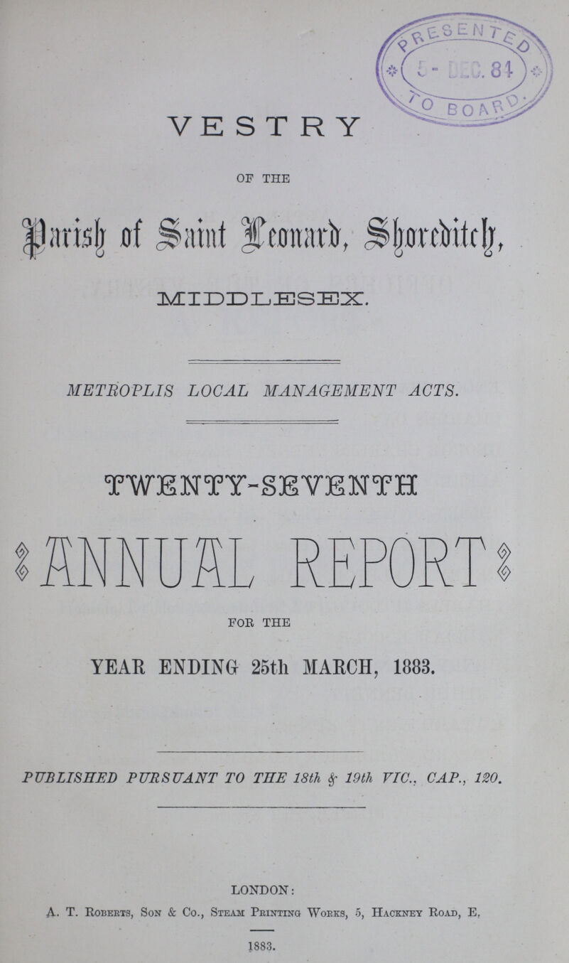 VESTRY OF THE Parish of Saint Leonard, Shoreditch, MIDDLESEX. METROPLIS LOCAL MANAGEMENT ACTS. TWENTY-SEVENTH ANNUAL REPORT FOR THE YEAR ENDING 25th MARCH, 1883. PUBLISHED PURSUANT TO THE 18th & 19th VIC.. CAP., 120. LONDON: A.T. Roberts, Son & Co., Steam Printing Works, 5, Hackney Road, E. 1883.