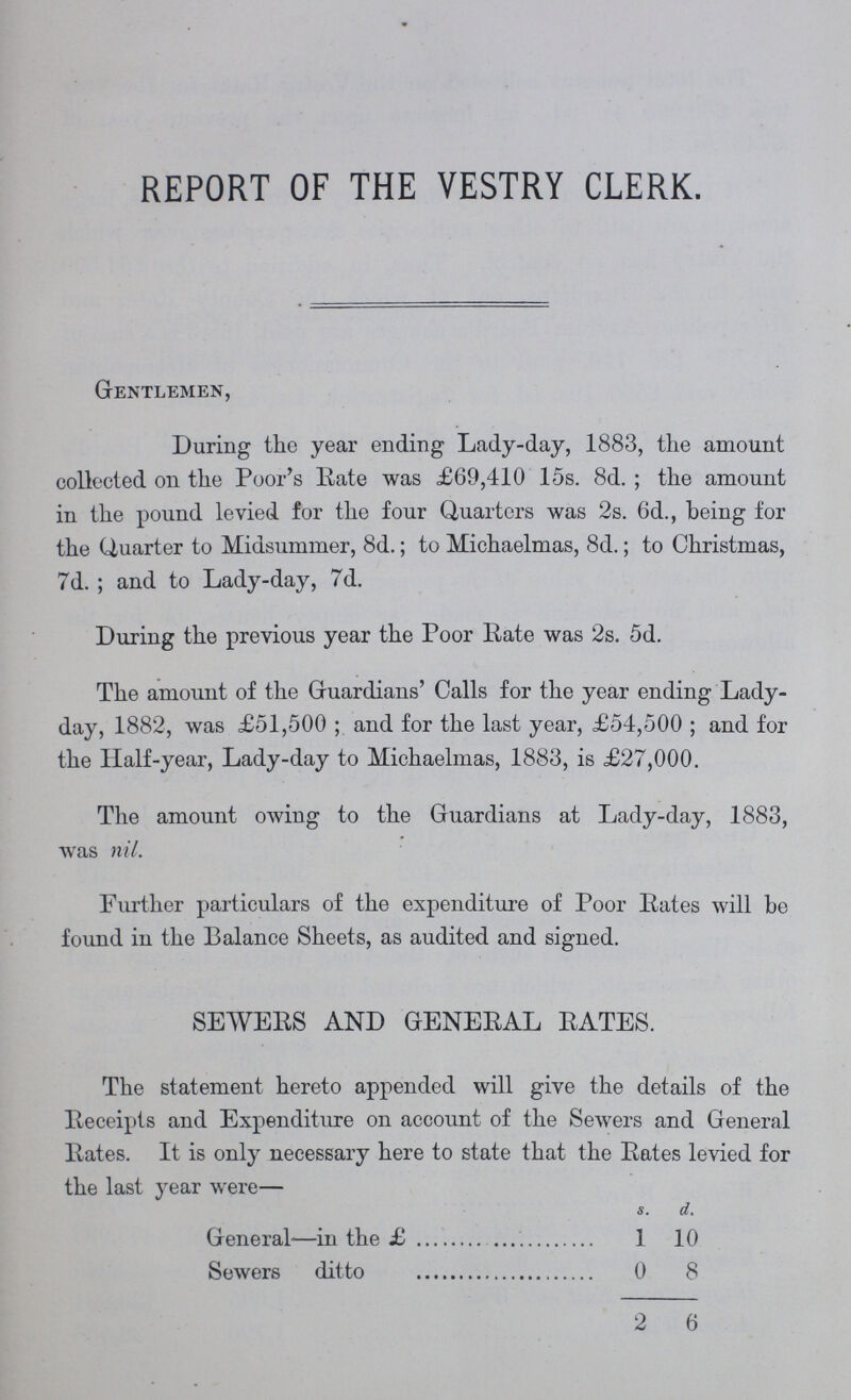 REPORT OF THE VESTRY CLERK. Gentlemen, During the year ending Lady-day, 1883, the amount collected on the Poor's Rate was £69,410 15s. 8d.; the amount in the pound levied for the four Quarters was 2s. 6d., being for the Quarter to Midsummer, 8d.; to Michaelmas, 8d.; to Christmas, 7d. ; and to Lady-day, 7d. During the previous year the Poor Rate was 2s. 5d. The amount of the Guardians' Calls for the year ending Lady day, 1882, was £51,500; and for the last year, £54,500; and for the Half-year, Lady-day to Michaelmas, 1883, is £27,000. The amount owing to the Guardians at Lady-day, 1883, was nil. Further particulars of the expenditure of Poor Rates will be found in the Balance Sheets, as audited and signed. SEWERS AND GENERAL RATES. The statement hereto appended will give the details of the Receipts and Expenditure on account of the Sewers and General Rates. It is only necessary here to state that the Rates levied for the last year were— S. d. General—in the £ 1 10 Sewers ditto 0 8 2 6