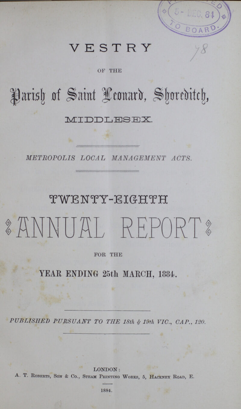 VESTRY OF THE Parish of Saint Leonard, Shoreditch, MIDDLESEX. METROPOLIS LOCAL MANAGEMENT ACTS. TWENTY-EIGHTH ANNUAL REPORT FOR THE YEAR ENDING 25th MARCH, 1884. PUBLISHED PURSUANT TO THE 18th & 19th VIC., CAP.. 120. LONDON: A. T. Roberts, Son & Co., Steam Printing Works, 5, Hackney Road, E. 1884.