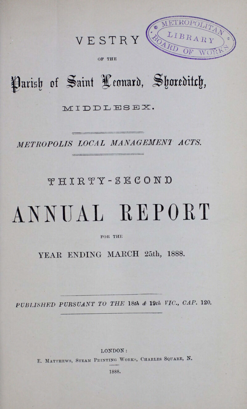 VESTRY op the parish of saint Lenard, Shoretch, MIDDLESEX. METROPOLIS LOCAL MANAGEMENT ACTS. THIRTY-SECOND ANNUAL REPOKT for the YEAR ENDING MARCH 25th, 1888. PUBLISHED PURSUANT TO THE 18th <£ 19th VIC., CAP. 120. LONDON: E. Matthews, Steam Printing Works, Charles Square, N. 1888.