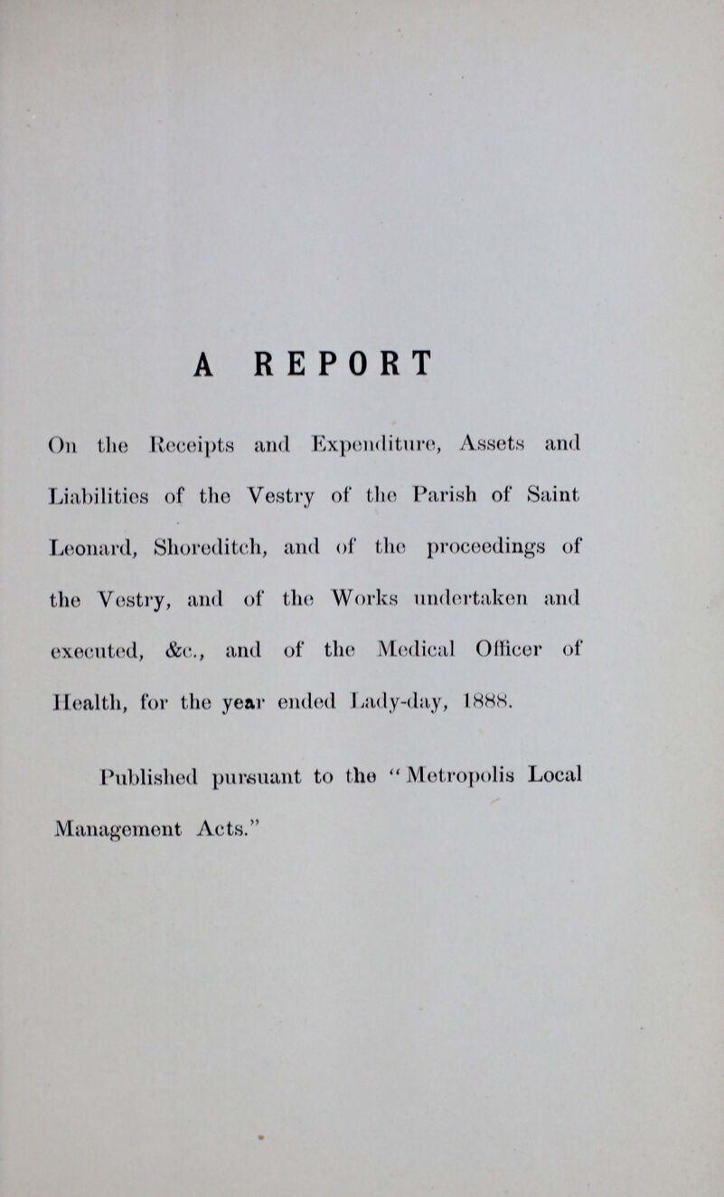 A REPORT On the Receipts and Expenditure, Assets and Liabilities of the Vestry of the Parish of Saint Leonard, Shoreditch, and of the proceedings of the Vestry, and of the Works undertaken and executed, &c., and of the Medical Officer of Health, for the year ended Lady-day, 1888. Published pursuant to the Metropolis Local Management Acts.