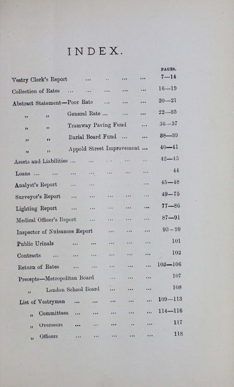 INDEX. PAGES. Vestry Clerk's Report 7—14 Collection of Rates 16—19 Abstract Statement—Poor Rate 20—21 „ „ General Rate 22—-35 „ ,, Tramway Paving Fund 30—37 ,, ,, Burial Board Fund 88—39 „ ,, Appold Street Improvement 40—41 Assets and Liabilities 42—43 Loans 44 Analyst's Report 45—48 Surveyor's Report 49—75 Lighting Report 77—86 Medical Officer's Report 87—91 Inspector of Nuisances Report 93 — 99 Public Urinals 101 Contracts 102 Return of Rates 103—106 Precepts—Metropolitan Board 107 „ London School Board 108 List of Vestrymen 109—113 „ Committees 114—116 „ Overseers 117 „ Officers 118