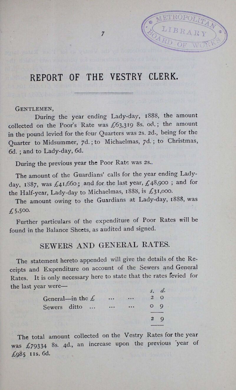 7 REPORT OF THE VESTRY CLERK. Gentlemen, During the year ending Lady-day, 1888, the amount collected on the Poor's Rate was .£63,319 8s. od.; the amount in the pound levied for the four Quarters was 2s. 2d., being for the Quarter to Midsummer, yd.; to Michaelmas, /d. ; to Christmas, 6d. ; and to Lady-day, 6d. During the previous year the Poor Rate was 2s.. The amount of the Guardians' calls for the year ending Lady day, 1S87, was £41,660; and for the last year, £48,900 ; and for the Half-year, Lady-day to Michaelmas, 1888, is £31,000. The amount owing to the Guardians at Lady-day, 1888, was £5,500. Further particulars of the expenditure of Poor Rates will be found in the Balance Sheets, as audited and signed. SEWERS AND GENERAL RATES. The statement hereto appended will give the details of the Re ceipts and Expenditure on account of the Sewers and General Rates. It is only necessary here to state that the rates levied for the last year were— s. d. General—in the £ ... ... 20 Sewers ditto ... ... ... o 9 2 9 The total amount collected on the Vestry Rates for the year was £79334 8s. 4d., an increase upon the previous 'year of £985 us. 6d.