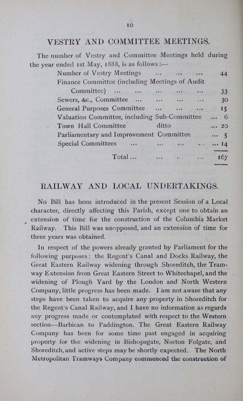 10 VESTRY AND COMMITTEE MEETINGS. The number of Vestry and Committee Meetings held during the year ended 1st May, 1888, 1s as follows:— . 44 Finance Committee (including Meetings of Audit Committee) 33 Sewers, &c., Committee 30 General Purposes Committee Valuation Committee, including Sub-Committee ... 6 Town Hall Committee ditto ... 20 Parliamentary and Improvement Committee ... 5 Special Committees ... ... ... 14 lotal ... ..I * 1 < .I. i6y RAILWAY AND LOCAL UNDERTAKINGS. No Bill has been introduced in the present Session of a Local character, directly affecting this Parish, except one to obtain an extension of time for the construction of the Columbia Market Railway. This Bill was unopposed, and an extension of time for three years was obtained. In respect of the powers already granted by Parliament for the following purposes : the Regent's Canal and Docks Railway, the Great Eastern Railway widening through Shoreditch, the Tram way Extension from Great Eastern Street to Whitechapel, and the widening of Plough Yard by the London and North Western Company, little progress has been made. I am not aware that any steps have been taken to acquire any property in Shoreditch for the Regent's Canal Railway, and 1 have no information as regards any progress made or contemplated with respect to the Western section—Barbican to Paddington. The Great Eastern Railway Company has been for some time past engaged in acquiring property for the widening in Bishopsgate, Norton Folgate, and Shoreditch,and active steps maybe shortly expected. The North Metropolitan Tramways Company commenced the construction of