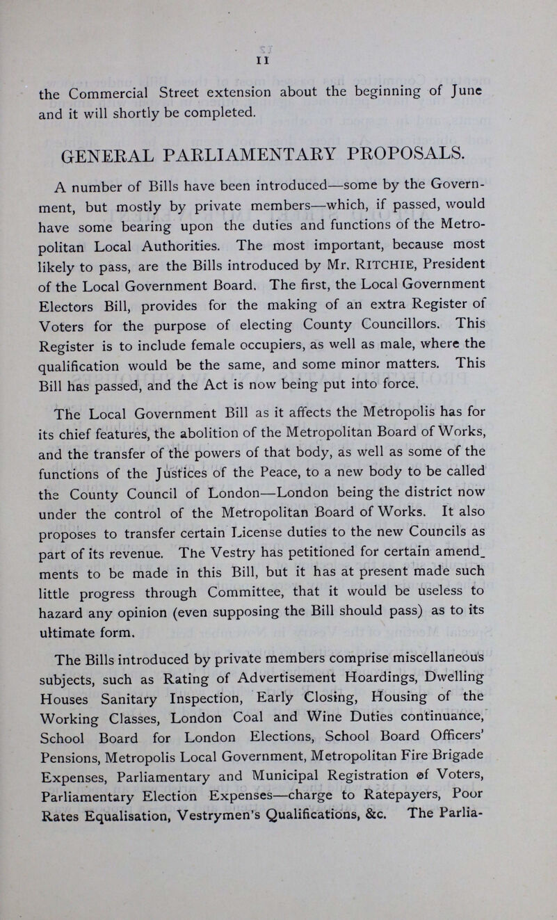 11 the Commercial Street extension about the beginning of June and it will shortly be completed. GENERAL PARLIAMENTARY PROPOSALS. A number of Bills have been introduced—some by the Govern ment, but mostly by private members—which, if passed, would have some bearing upon the duties and functions of the Metro politan Local Authorities. The most important, because most likely to pass, are the Bills introduced by Mr. Ritchie, President of the Local Government Board. The first, the Local Government Electors Bill, provides for the making of an extra Register of Voters for the purpose of electing County Councillors. This Register is to include female occupiers, as well as male, where the qualification would be the same, and some minor matters. This Bill has passed, and the Act is now being put into force. The Local Government Bill as it affects the Metropolis has for its chief features, the abolition of the Metropolitan Board of Works, and the transfer of the powers of that body, as well as some of the functions of the Justices of the Peace, to a new body to be called the County Council of London—London being the district now under the control of the Metropolitan Board of Works. It also proposes to transfer certain License duties to the new Councils as part of its revenue. The Vestry has petitioned for certain amend_ ments to be made in this Bill, but it has at present made such little progress through Committee, that it would be useless to hazard any opinion (even supposing the Bill should pass) as to its ultimate form. The Bills introduced by private members comprise miscellaneous subjects, such as Rating of Advertisement Hoardings, Dwelling Houses Sanitary Inspection, Early Closing, Housing of the Working Classes, London Coal and Wine Duties continuance, School Board for London Elections, School Board Officers' Pensions, Metropolis Local Government, Metropolitan Fire Brigade Expenses, Parliamentary and Municipal Registration of Voters, Parliamentary Election Expenses—charge to Ratepayers, Poor Rates Equalisation, Vestrymen's Qualifications, &c. The Parlia¬