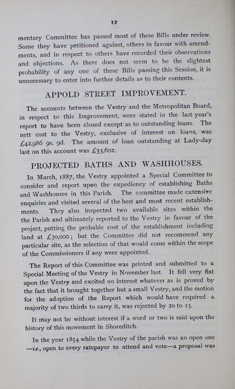 12 mentary Committee has passed most of these Bills under review. Some they have petitioned against, others in favour with amend ments, and in respect to others have recorded their observations and objections. As there does not seem to be the slightest probability of any one of these Bills passing this Session, it is unnecessary to enter into further details as to their contents. APPOLD STREET IMPROVEMENT. The accounts between the Vestry and the Metropolitan Board, in respect to this Improvement, were stated in the last year's report to have been closed except as to outstanding loans. The nett cost to the Vestry, exclusive of interest on loans, was £42,986 9s, 9d. The amount of loan outstanding at Lady-day last on this account was £33,602. PROJECTED BATHS AND WASHHOUSES. In March, 1887, the Vestry appointed a Special Committee to consider and report upon the expediency of establishing Baths and Washhouses in this Parish. The committee made extensive enquiries and visited several of the best and most recent establish ments. They also inspected two available sites within the the Parish and ultimately reported to the Vestry in favour of the project, putting the probable cost of the establishment including land at £30,000; but the Committee did not recommend any particular site, as the selection of that would come within the scope of the Commissioners if any were appointed. The Report of this Committee was printed and submitted to a Special Meeting of the Vestry in November last. It fell very fiat upon the Vestry and excited no interest whatever as is proved by the fact that it brought together but a small Vestry, and the motion for the adoption of the Report which would have required a majority of two thirds to carry it, was rejected by 20 to 15. It may not be without interest if a word or two is said upon the history of this movement in Shoreditch. In the year 1854 while the Vestry of the parish was an open one —i.e. open to every ratepayer to attend and vote—a proposal was