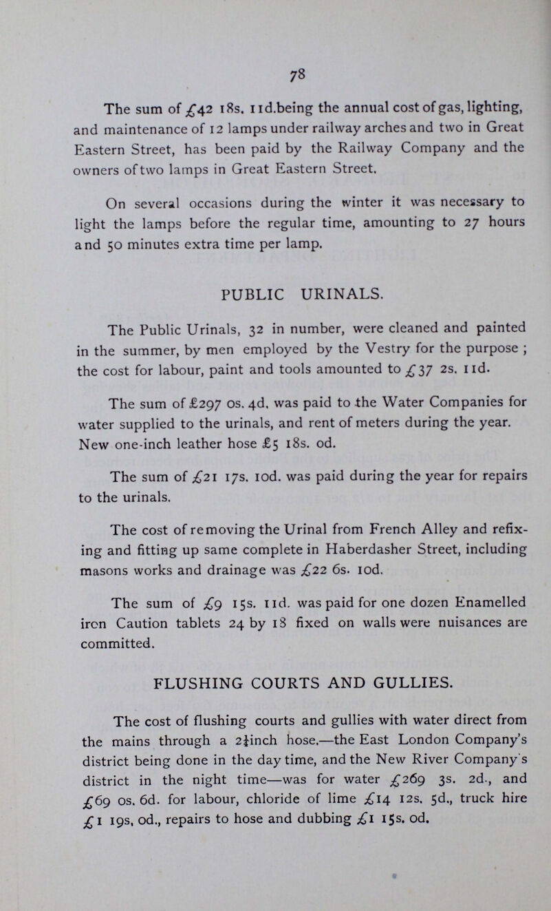 77 ST. LEONARD, SHOREDITCH. LIGHTING DEPARTMENT. April, 1888. Gentlemen. I beg to submit the following report and tables shewing the works done by this Department and the operation of the Average Meter System during the tenth year. The price of gas supplied to the Public lamps has been reduced twice during the year from 2/6 per 1,000 cubic feet to 2/5 and from the 1st. January last to 2/2 per 1,000 cubic feet. The total amount paid for gas, lighting, extinguishing, cleaning repairs, painting, and maintainence for the year, including II0 im proved lamps of greater illuminating power, is £5344 16s. 5d., or £2 19s. IId., per ordinary lamp. Five new ordinary lamps and one improved lamp have been fixed and put in lighting during the year and eleven removed to more favourable positions. The total number of lamps now in use is 1,566. 1,438 of which are 14-inch ordinary lamps, fitted with governors, regulated to con sume 4.6 feet per hour, 4 regulated to consume 6 9 feet per hour, 26 regulated to consume 8 feet per hour, 63 18-inch Victoria lamps regulated to consume 15 feet per hour, 3 regulated to consume 16 feet per hour, I 60-candle power consuming 20 feet per hourj 4 80-candle power consuming 24 feet per hour, 25 100-candle power consuming 33 feet per hour, and 2, 200-candle power con suming 58 feet per hour.