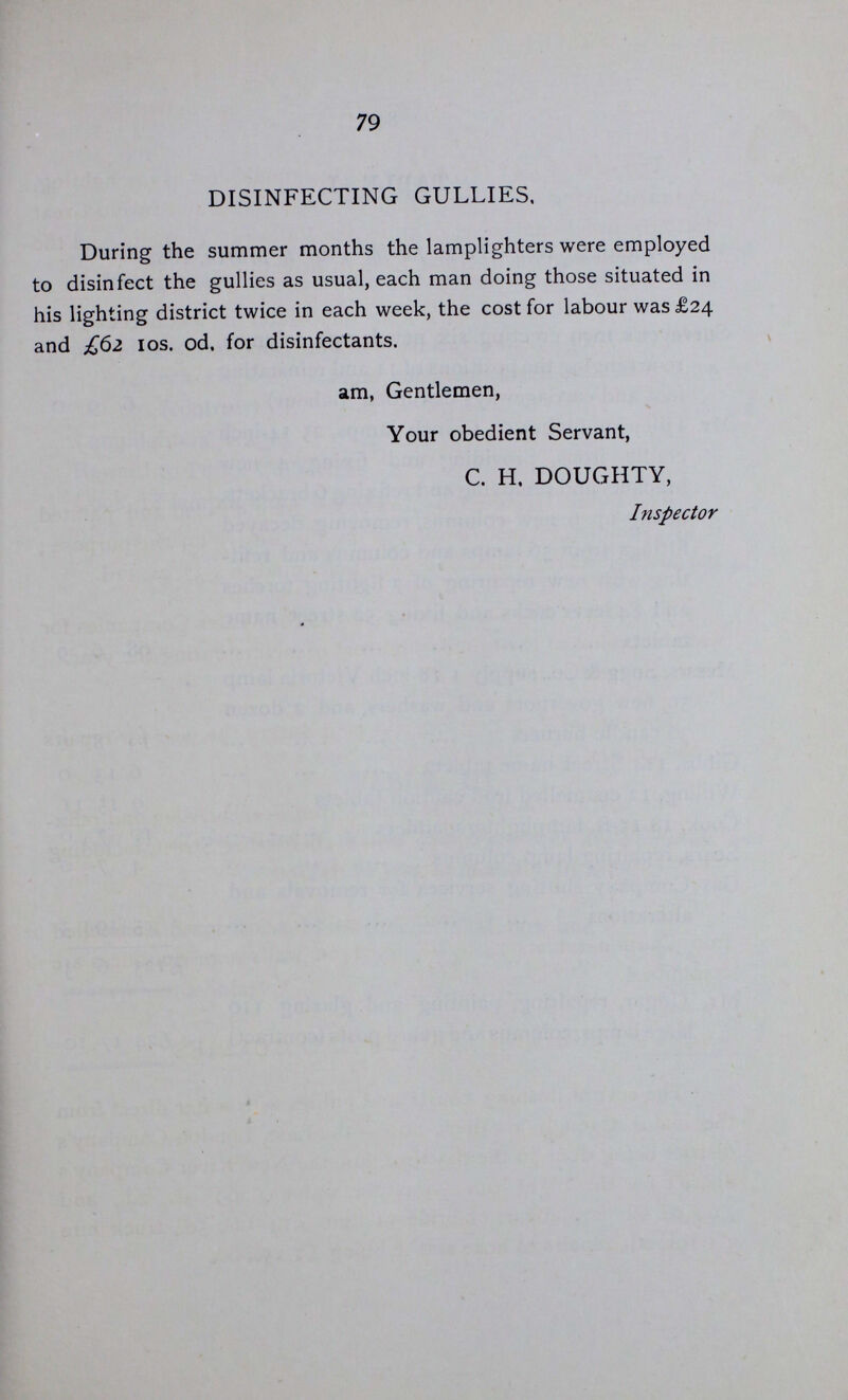 78 The sum of £42 18s. IId. being the annual cost of gas, lighting, and maintenance of 12 lamps under railway arches and two in Great Eastern Street, has been paid by the Railway Company and the owners of two lamps in Great Eastern Street. On several occasions during the winter it was necessary to light the lamps before the regular time, amounting to 27 hours and 50 minutes extra time per lamp. PUBLIC URINALS. The Public Urinals, 32 in number, were cleaned and painted in the summer, by men employed by the Vestry for the purpose ; the cost for labour, paint and tools amounted to £37 2s. IId. The sum of £297 os. 4d. was paid to the Water Companies for water supplied to the urinals, and rent of meters during the year. New one-inch leather hose £5 18s. od. The sum of £21 17s. iod. was paid during the year for repairs to the urinals. The cost of removing the Urinal from French Alley and refix ing and fitting up same complete in Haberdasher Street, including masons works and drainage was £22 6s.Iod. The sum of £9 15s. nd. was paid for one dozen Enamelled iron Caution tablets 24 by 18 fixed on walls were nuisances are committed. FLUSHING COURTS AND GULLIES. The cost of flushing courts and gullies with water direct from the mains through a 2¼inch hose.—the East London Company's district being done in the daytime, and the New River Company's district in the night time—was for water £269 3s. 2d., and £69 os. 6d. for labour, chloride of lime £14 12s. 5d., truck hire £1 19s, od., repairs to hose and dubbing .£1 15s. od.