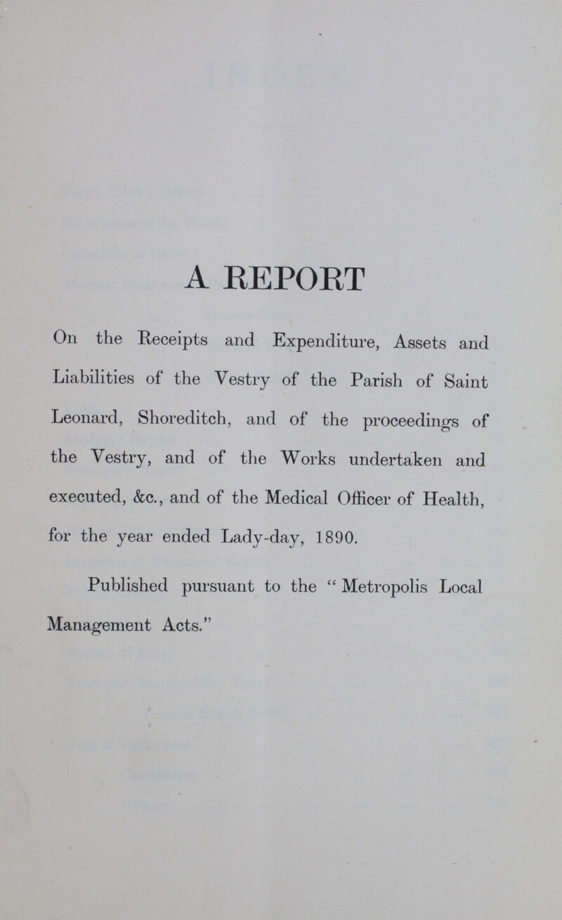 A REPORT On the Receipts and Expenditure, Assets and Liabilities of the Vestry of the Parish of Saint Leonard, Shoreditch, and of the proceedings of the Vestry, and of the Works undertaken and executed, &c., and of the Medical Officer of Health, for the year ended Lady-day, 1890. Published pursuant to the Metropolis Local Management Acts.''