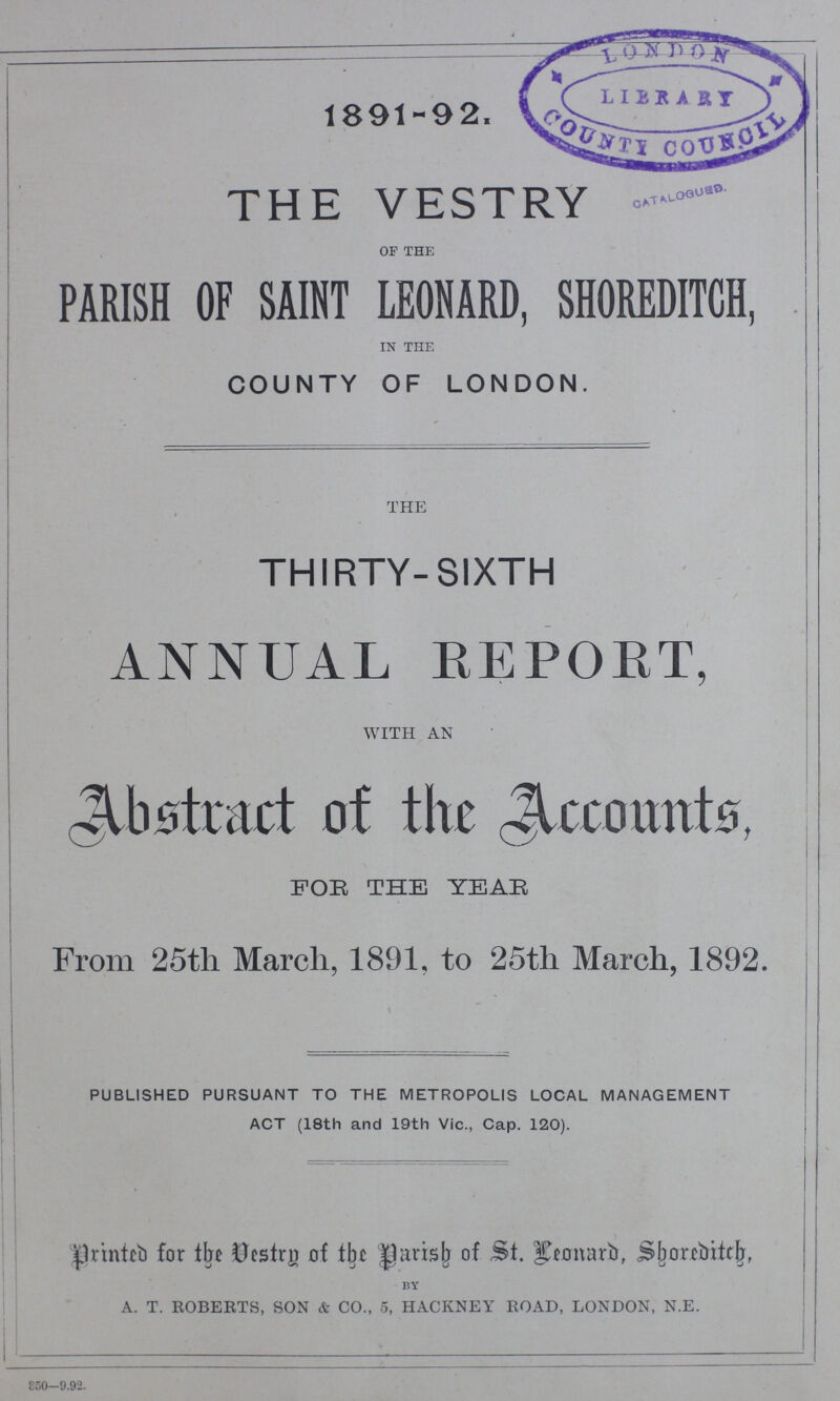 1891-92. THE VESTRY OF THE PARISH OF SAINT LEONARD, SHOREDITCH, IN THE COUNTY OF LONDON. THE THIRTY-SIXTH ANNUAL REPORT, WITH AN Abstract of the Accounts, FOR THE YEAR From 25th March, 1891, to 25th March, 1892. \ PUBLISHED PURSUANT TO THE METROPOLIS LOCAL MANAGEMENT ACT (18th and 19th Vic., Cap. 120). printed for the Vestry of the parish of St. Leonard, Shoxeditch, BY A. T. ROBERTS, SON & CO., 5, HACKNEY ROAD, LONDON, N.E. 350-9.92.