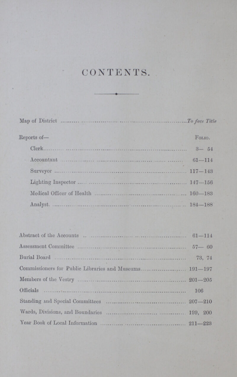 CONTENTS. Map of District To face Title Reports of— Folio. Clerk 3— 54 Accountant 61—114 Surveyor 117—143 Lighting Inspector 147—156 Medical Officer of Health 160—183 Analyst 184—188 Abstract of the Accounts 61—114 Assessment Committee 57— 60 Burial Board 73, 74 Commissioners for Public Libraries and Museums 191—197 Members of the Vestry 201—205 Officials 106 Standing and Special Committees 207—210 Wards, Divisions, and Boundaries 199, 200 Year Book of Local Information 211—223