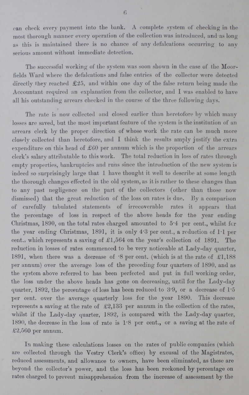 f, can check every payment into the bank. A complete system of checking in the most thorough manner every operation of the collection was introduced, and as long as this is maintained there is on chance of any defalcations occurring to any serious amount without immediate detection. The successful working of the system was soon shown in the case of the Moor fields Ward where the defalcations and false entries of the collector were detected directly they reached £25, and within one day of the false return being made the Accountant required an explanation from the collector, and I was enabled to have all his outstanding arrears cheeked in the course of the three following days. The rate is now collected and closed earlier than heretofore by which many losses are saved, but the most important feature of the system is the institution of an arrears clerk by the proper direction of whose work the rate can be much more closely collected than heretofore, and I think the results amply justify the extra expenditure on this head of £60 per annum which is the proportion of the arrears clerk's salary attributable to this work. The total reduction in loss of rates through empty properties, bankruptcies and runs since the introduction of the new system is indeed so surprisingly large that 1 have thought it well to describe at some length the thorough changes effected in the old system, as it is rather to these changes than to any past negligence on the part of the collectors (other than those now dismissed) that the great reduction of the loss on rates is due. By a comparison of carefully tabulated statements of irrecoverable rates it appears that the percentage of loss in respect of the above heads for the year ending Christmas, 1890, on the total rates charged amounted to 5.4 per cent., whilst fcr the year ending Christmas, 1891, it is only 4.3 per cent., a reduction of 1.1 per cent., which represents a saving of £1,564 on the year's collection of 1891. The reduction in losses of rates commenced to be very noticeable at Lady-day quarter, 1891, when there was a decrease of .8 per cent. (which is at the rate of £1,188 per annum) over the average loss of the preceding four quarters of 1890, and as the system above referred to has been perfected and put in full working order, the loss under the above heads has gone on decreasing, until for the Lady-day quarter, 1892, the percentage of loss has been reduced to 8.9, or a decrease of 1.5 per cent. over the average quarterly loss for the year 1890. This decrease represents a saving at the rate of £2,133 per annum in the collection of the rates, whilst if the Lady-day quarter, 1892, is compared with the Lady-day quarter, 1890, the decrease in the loss of rate is 1.8 per cent., or a saving at the rate of £2,560 per annum. In making these calculations losses on the rates of public companies (which are collected through the Vestry Clerk's office) by excusal of the Magistrates, reduced assessments, and allowance to owners, have been eliminated, as these are beyond the collector's power, and the loss has been reckoned by percentage on rates charged to prevent misapprehension from the increase of assessment by the