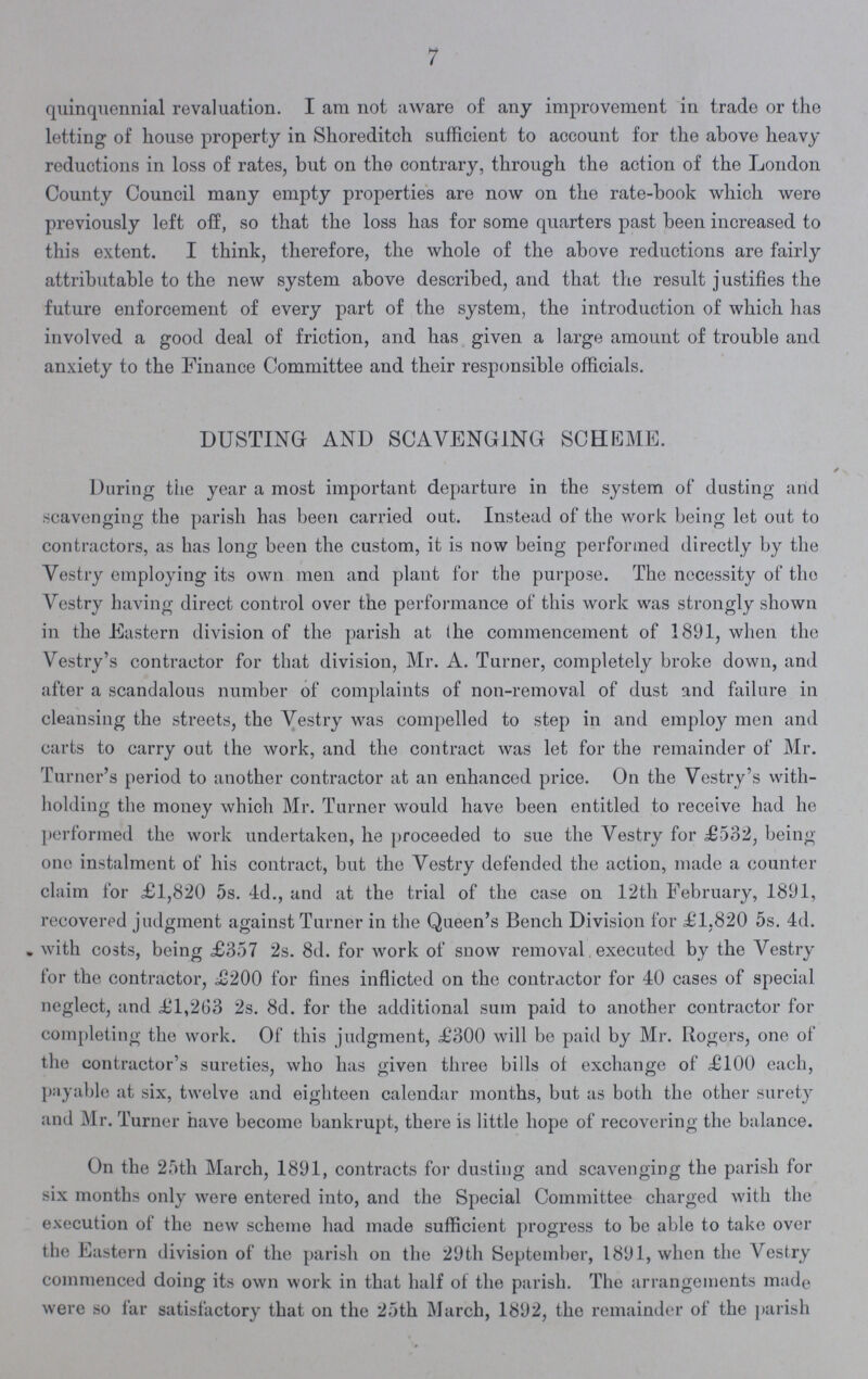 7 quinquennial revaluation. I am not aware of any improvement in trade or the letting of house property in Shoreditch sufficient to account for the above heavy reductions in loss of rates, but on the contrary, through the action of the London County Council many empty properties are now on the rate-book which were previously left off, so that the loss has for some quarters past been increased to this extent. I think, therefore, the whole of the above reductions are fairly attributable to the new system above described, and that the result justifies the future enforcement of every part of the system, the introduction of which has involved a good deal of friction, and has given a large amount of trouble and anxiety to the Finance Committee and their responsible officials. DUSTING AND SCAVENGING SCHEME. During the year a most important departure in the system of dusting and scavenging the parish has been carried out. Instead of the work being let out to contractors, as has long been the custom, it is now being performed directly by the Vestry employing its own men and plant for the purpose. The necessity of the Vestry having direct control over the performance of this work was strongly shown in the Eastern division of the parish at (he commencement of 1891, when the Vestry's contractor for that division, Mr. A. Turner, completely broke down, and after a scandalous number of complaints of non-removal of dust and failure in cleansing the streets, the Vestry was compelled to step in and employ men and carts to carry out the work, and the contract was let for the remainder of Mr. Turner's period to another contractor at an enhanced price. On the Vestry's with holding the money which Mr. Turner would have been entitled to receive had he performed the work undertaken, he proceeded to sue the Vestry for £532, being one instalment of his contract, but the Vestry defended the action, made a counter claim for £1,820 5s. 4d., and at the trial of the case on 12th February, 1891, recovered judgment against Turner in the Queen's Bench Division for £1,820 5s. 4d. with costs, being £357 2s. 8d. for work of snow removal executed by the Vestry tor the contractor, £200 for fines inflicted on the contractor for 40 cases of special neglect, and £1,263 2s. 8d. for the additional sum paid to another contractor for completing the work. Of this judgment, £300 will be paid by Mr. Rogers, one of the contractor's sureties, who has given three bills of exchange of £100 each, payable at six, twelve and eighteen calendar months, but as both the other surety and Mr. Turner have become bankrupt, there is little hope of recovering the balance. On the 25th March, 1891, contracts for dusting and scavenging the parish for six months only were entered into, and the Special Committee charged with the execution of the new scheme had made sufficient progress to be able to take over the Eastern division of the parish on the 29th September, 1891, when the Vestry commenced doing its own work in that half of the parish. The arrangements made were so far satisfactory that on the 25th March, 1892, the remainder of the parish