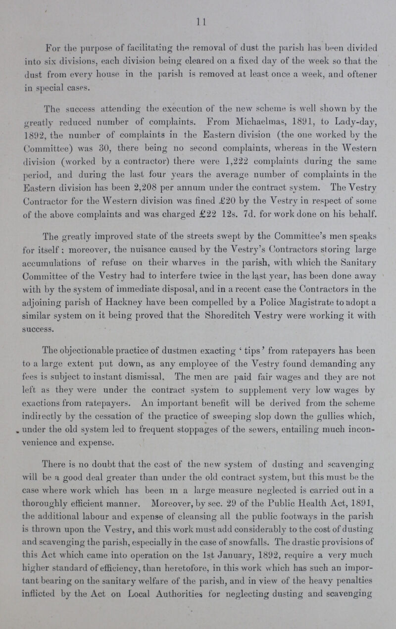 11 For the purpose of facilitating the removal of dust the parish has been divided into six divisions, each division being cleared on a fixed day of the week so that the dust from every house in the parish is removed at least once a week, and oftener in special cases. The success attending the execution of the new scheme is well shown by the greatly reduced number of complaints. From Michaelmas, 1891, to Lady-day, 1892, the number of complaints in the Eastern division (the one worked by the Committee) was 30, there being no second complaints, whereas in the Western division (worked by a contractor) there were 1,222 complaints during the same period, and during the last four years the average number of complaints in the Eastern division has been 2,208 per annum under the contract system. The Yestry Contractor for the Western division was fined £20 by the Vestry in respect of some of the above complaints and was charged £22 12s. 7d. for work done on his behalf. The greatly improved state of the streets swept by the Committee's men speaks for itself; moreover, the nuisance caused by the Vestry's Contractors storing large accumulations of refuse on their wharves in the parish, with which the Sanitary Committee of the Vestry had to interfere twice in the last year, has been done away with by the system of immediate disposal, and in a recent case the Contractors in the adjoining parish of Hackney have been compelled by a Police Magistrate to adopt a similar system on it being proved that the Shoreditch Yestry were working it with success. The objectionable practice of dustmen exacting 'tips' from ratepayers has been to a large extent put down, as any employee of the Yestry found demanding any fees is subject to instant dismissal. The men are paid fair wages and they are not left as they were under the contract system to supplement very low wages by exactions from ratepayers. An important benefit will be derived from the scheme indirectly by the cessation of the practice of sweeping slop down the gullies which, under the old system led to frequent stoppages of the sewers, entailing much incon venience and expense. There is no doubt that the cost of the new system of dusting and scavenging will be a good deal greater than under the old contract system, but this must be the case where work which has been m a large measure neglected is carried out in a thoroughly efficient manner. Moreover, by sec. 29 of the Public Health Act, 1891, the additional labour and expense of cleansing all the public footways in the parish is thrown upon the Vestry, and this work must add considerably to the cost of dusting and scavenging the parish, especially in the case of snowfalls. The drastic provisions of this Act which came into operation on the 1st January, 1892, require a very much higher standard of efficiency, than heretofore, in this work which has such an impor tant bearing on the sanitary welfare of the parish, and in view of the heavy penalties inflicted by the Act on Local Authorities for neglecting dusting and scavenging