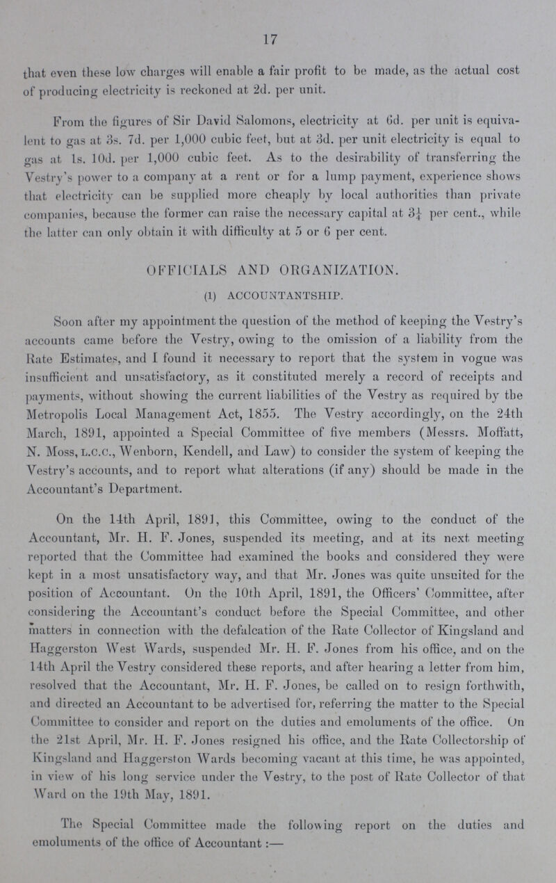 17 that even these low charges will enable a fair profit to be made, as the actual cost of producing electricity is reckoned at 2d. per unit. From the figures of Sir David Salomons, electricity at Gd. per unit is equiva lent to gas at 3s. 7d. per 1,000 cubic feet, but at 3d. per unit electricity is equal to gas at 1s. 10d. per 1,000 cubic feet. As to the desirability of transferring the Vestry's power to a company at a rent or for a lump payment, experience shows that electricity can be supplied more cheaply by local authorities than private companies, because the former can raise the necessary capital at 3¼ per cent., while the latter can only obtain it with difficulty at 5 or 6 per cent. OFFICIALS AND ORGANIZATION. (1) ACCOUNTANTSHIP. Soon after my appointment the question of the method of keeping the Vestry's accounts came before the Vestry, owing to the omission of a liability from the Rate Estimates, and I found it necessary to report that the system in vogue was insufficient and unsatisfactory, as it constituted merely a record of receipts and payments, without showing the current liabilities of the Vestry as required by the Metropolis Local Management Act, 1855. The Vestry accordingly, on the 24th March, 1891, appointed a Special Committee of five members (Messrs. Moffatt, N. Moss, L.C.C., Wenborn, Kendell, and Law) to consider the system of keeping the Vestry's accounts, and to report what alterations (if any) should be made in the Accountant's Department. On the 14th April, 1891, this Committee, owing to the conduct of the Accountant, Mr. H. F. Jones, suspended its meeting, and at its next meeting reported that the Committee had examined the books and considered they were kept in a most unsatisfactory way, and that Mr. Jones was quite unsuited for the position of Accountant. On the 10th April, 1891, the Officers' Committee, after considering the Accountant's conduct before the Special Committee, and other matters in connection with the defalcation of the Rate Collector of Kingsland and Haggerston West Wards, suspended Mr. H. F. Jones from his office, and on the 14th April the Vestry considered these reports, and after hearing a letter from him, resolved that the Accountant, Mr. H. F. Jones, be called on to resign forthwith, and directed an Accountant to be advertised for, referring the matter to the Special Committee to consider and report on the duties and emoluments of the office. On the 21st April, Mr. H. F. Jones resigned his office, and the Rate Collectorship of Kingsland and Haggerston Wards becoming vacant at this time, he was appointed, in view of his long service under the Vestry, to the post of Rate Collector of that Ward on the 19th May, 1891. The Special Committee made the following report on the duties and emoluments of the office of Accountant:—