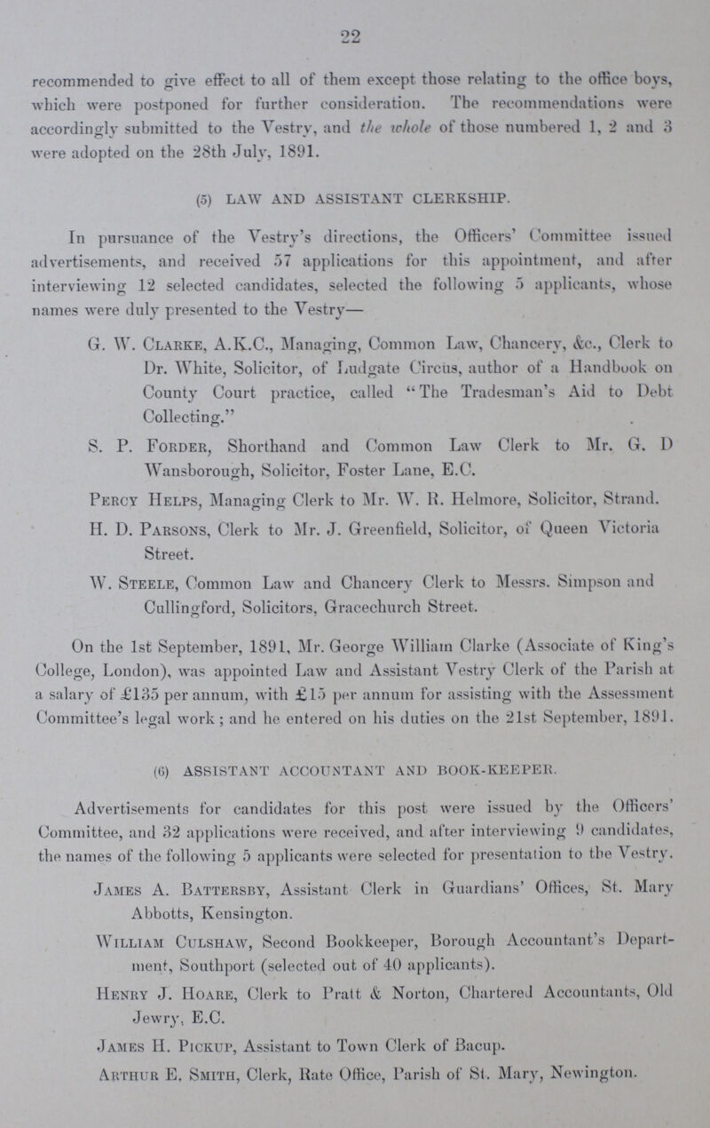 22 recommended to give effect to all of them except those relating to the office boys, which were postponed for further consideration. The recommendations were accordingly submitted to the Vestry, and the whole of those numbered 1, 2 and 3 were adopted on the 28th July, 1891. (5) LAW AND ASSISTANT CLERKSHIP. In pursuance of the Vestry's directions, the Officers' Committee issued advertisements, and received 57 applications for this appointment, and after interviewing 12 selected candidates, selected the following 5 applicants, whose names were duly presented to the Vestry— G. W. Clarke, A.K.C., Managing, Common Law, Chancery, &c., Clerk to Dr. White, Solicitor, of Ludgate Circus, author of a Handbook on County Court practice, called The Tradesman's Aid to Debt Collecting. S. P. Forder, Shorthand and Common Law Clerk to Mr. G. D Wansborough, Solicitor, Foster Lane, E.C. Percy Helps, Managing Clerk to Mr. W. R. Helmore, Solicitor, Strand. H. D. Parsons, Clerk to Mr. J. Greenfield, Solicitor, of Queen Victoria Street. W. Steele, Common Law and Chancery Clerk to Messrs. Simpson and Cullingford, Solicitors, Gracechurch Street. On the 1st September, 1891, Mr. George William Clarke (Associate of King's College, London), was appointed Law and Assistant Vestry Clerk of the Parish at a salary of £135 per annum, with £15 per annum for assisting with the Assessment Committee's legal work; and he entered on his duties on the 21st September, 1891. (6) ASSISTANT ACCOUNTANT AND BOOK-KEEPER. Advertisements for candidates for this post were issued by the Officers' Committee, and 32 applications were received, and after interviewing 9 candidates, the names of the following 5 applicants were selected for presentation to the Vestry. James A. Battersby, Assistant Clerk in Guardians' Offices, St. Mary Abbotts, Kensington. William Culshaw, Second Bookkeeper, Borough Accountant's Depart ment, Southport (selected out of 40 applicants). Henry J. Hoare, Clerk to Pratt & Norton, Chartered Accountants, Old Jewry, E.C. James H. Pickup, Assistant to Town Clerk of Bacup. Arthur E. Smith, Clerk, Rate Office, Parish of St. Mary, Newington.