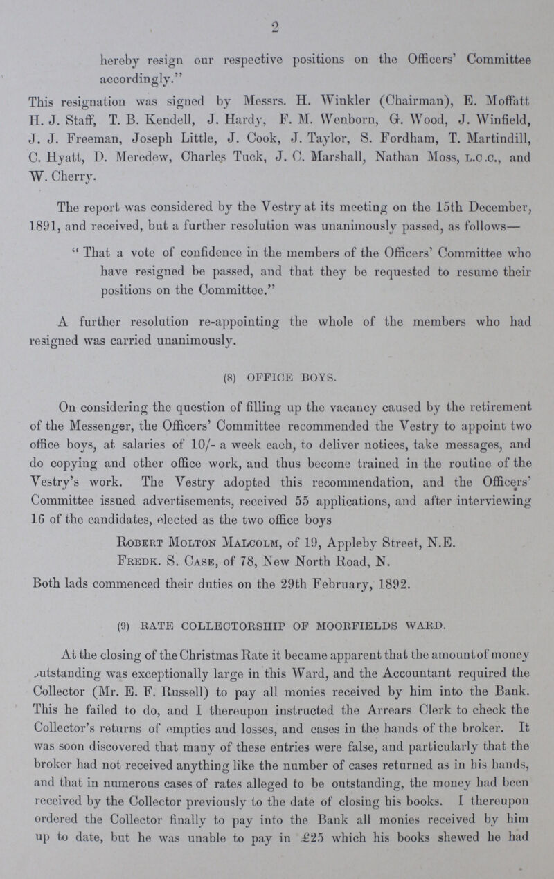 2 hereby resign our respective positions on the Officers' Committee accordingly. This resignation was signed by Messrs. H. Winkler (Chairman), E. Moffatt H. J. Staff, T. B. Kendell, J. Hardy, F. M. Wenborn, Gr. Wood, J. Winfield, J. J. Freeman, Joseph Little, J. Cook, J. Taylor, S. Fordham, T. Martindill, C. Hyatt, D. Meredew, Charles Tuck, J. C. Marshall, Nathan Moss, l.c.c., and W. Cherry. The report was considered by the Vestry at its meeting on the 15th December, 1891, and received, but a further resolution was unanimously passed, as follows— That a vote of confidence in the members of the Officers' Committee who have resigned be passed, and that they be requested to resume their positions on the Committee. A further resolution re-appointing the whole of the members who had resigned was carried unanimously. (8) OFFICE BOYS. On considering the question of filling up the vacancy caused by the retirement of the Messenger, the Officers' Committee recommended the Vestry to appoint two office boys, at salaries of 10/- a week each, to deliver notices, take messages, and do copying and other office work, and thus become trained in the routine of the Vestry's work. The Vestry adopted this recommendation, and the Officers' Committee issued advertisements, received 55 applications, and after interviewing 16 of the candidates, elected as the two office boys Robert Molton Malcolm, of 19, Appleby Street, N.E. Fredk. S. Case, of 78, New North Road, N. Both lads commenced their duties on the 29th February, 1892. (9) RATE COLLECTORSHIP OF MOORFIELDS WARD. At the closing of the Christmas Rate it became apparent that the amount of money outstanding was exceptionally large in this Ward, and the Accountant required the Collector (Mr. E. F. Russell) to pay all monies received by him into the Bank. This he failed to do, and I thereupon instructed the Arrears Clerk to check the Collector's returns of empties and losses, and cases in the hands of the broker. It was soon discovered that many of these entries were false, and particularly that the broker had not received anything like the number of cases returned as in his hands, and that in numerous cases of rates alleged to be outstanding, the money had been received by the Collector previously to the date of closing his books. I thereupon ordered the Collector finally to pay into the Bank all monies received by him up to date, but he was unable to pay in £25 which his books shewed ho had