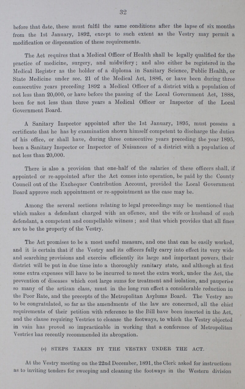 32 before that date, these must fulfil the same conditions after the lapse of six months from the 1st January, 1892, except to such extent as the Vestry may permit a modification or dispensation of these requirements. The Act requires that a Medical Officer of Health shall be legally qualified for the practice of medicine, surgery, and midwifery; and also either be registered in the Medical Register as the holder of a diploma in Sanitary Science, Public Health, ox State Medicine under sec. 21 of the Medical Act, 1886, or have been during three consecutive years preceding 1892 a Medical Officer of a district with a population of not less than 20,000, or have before the passing of the Local Government Act, 1888, been for not less than three years a Medical Officer or Inspector of the Local Government Board. A Sanitary Inspector appointed after the 1st January, 1895, must possess a certificate that he has by examination shown himself competent to discharge the duties of his office, or shall have, during three consecutive years preceding the year 1895, been a Sanitary Inspector or Inspector of Nuisances of a district with a population of not less than 20,000. There is also a provision that one-half of the salaries of these officers shall, if appointed or re-appointed after the Act comes into operation, be paid by the County Council out of the Exchequer Contribution Account, provided the Local Government Board approve such appointment or re-appointment as the case may be. Among the several sections relating to legal proceedings may be mentioned that which makes a defendant charged with an offence, and the wife or husband of such defendant, a competent and compellable witness; and that which provides that all fines are to be the property of the Vestry. The Act promises to be a most useful measure, and one that can be easily worked, and it is certain that if the Vestry and its officers fully carry into effect its very wide and searching provisions and exercise efficiently its large and important powers, their district will be put in due time into a thoroughly sanitary state, and although at first some extra expenses will have to be incurred to meet the extra work, under the Act, the prevention of diseases which cost large sums for treatment and isolation, and pauperite so many of the artizan class, must in the long run effect a considerable reduction in the Poor Rate, and the precepts of the Metropolitan Asylums Board. The Vestry are to be congratulated, so far as the amendments of the law are concerned, all the chief requirements of their petition with reference to the Bill have been inserted in the Act, and the clause requiring Vestries to cleanse the footways, to which the Vestry objected in vain has proved so impracticable in working that a conference of Metropolitan Vestries has recently recommended its abrogation. (a) STEPS TAKEN BY THE VESTRY UNDER THE ACT. At the Vestry meeting on the 22nd December, 1891, the Clerk asked for instructions as to inviting tenders for sweeping and cleaning the footways in the Western division