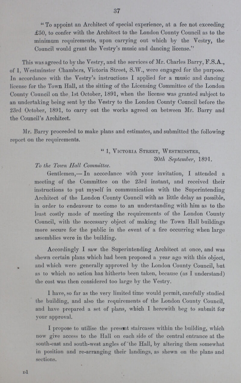 37 To appoint an Architect of special experience, at a fee not exceeding £50, to confer with the Architect to the London County Council as to the minimum requirements, upon carrying out which by the Vestry, the Council would grant the Vestry's music and dancing license. This was agreed to by the Vestry, and the services of Mr. Charles Barry, F.S.A., of 1. Westminster Chambers, Victoria Street, S.W., were engaged for the purpose. In accordance with the Vestry's instructions I applied for a music and dancing license for the Town Hall, at the sitting of the Licensing Committee of the London County Council on the 1st October, 1891, when the license was granted subject to an undertaking being sent by the Vestry to the London County Council before the 23rd October, 1891, to carry out the works agreed on between Mr. Barry and the Council's Architect. Mr. Barry proceeded to make plans and estimates, and submitted the following report on the requirements. 1, Victoria Street, Westminster, 30th September, 1891. To the Town Hall Committee. Gentlemen,— In accordance with your invitation, I attended a meeting of the Committee on the 23rd instant, and received their instructions to put myself in communication with the Superintending Architect of the London County Council with as little delay as possible, in order to endeavour to come to an understanding with him as to the least costly mode of meeting the requirements of the London County Council, with the necessary object of making the Town Hall buildings more secure for the public in the event of a fire occurring when large assemblies were in the building. Accordingly I saw the Superintending Architect at once, and was shewn certain plans which had been proposed a year ago with this object, and which were generally approved by the London County Council, but as to which no action has hitherto been taken, because (as I understand) the cost was then considered too large by the Vestry. I have, so far as the very limited time would permit, carefully studied the building, and also the requirements of the London County Council, and have prepared a set of plans, which I herewith beg to submit for your approval. I propose to utilise the present staircases within the building, which now give access to the Hall on each side of the central entrance at the south-east and south-west angles of the Hall, by altering them somewhat in position and re-arranging their landings, as shewn on the plans and sections.