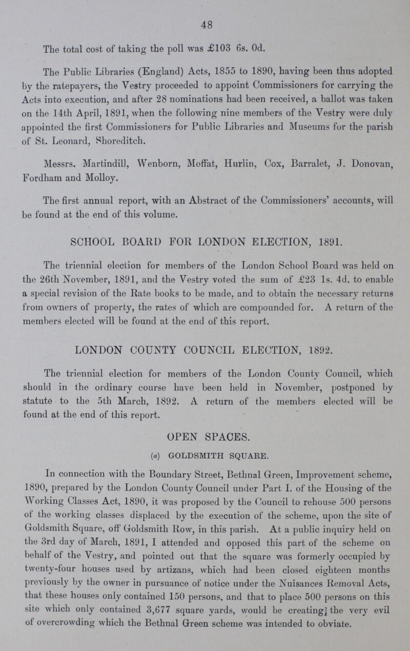 48 The total cost of taking the poll was £103 6s. 0d. The Public Libraries (England) Acts, 1855 to 1890, having been thus adopted by the ratepayers, the Vestry proceeded to appoint Commissioners for carrying the Acts into execution, and after 28 nominations had been received, a ballot was taken on the 14th April, 1891, when the following nine members of the Vestry were duly appointed the first Commissioners for Public Libraries and Museums for the parish of St. Leonard, Shoreditch. Messrs. Martindill, Wenborn, Moffat, Hurlin, Cox, Barralet, J. Donovan, Fordham and Molloy. The first annual report, with an Abstract of the Commissioners' accounts, will be found at the end of this volume. SCHOOL BOARD FOR LONDON ELECTION, 1891. The triennial election for members of the London School Board was held on the 26th November, 1891, and the Vestry voted the sum of £23 Is. 4d. to enable a special revision of the Rate books to be made, and to obtain the necessary returns from owners of property, the rates of which are compounded for. A return of the members elected will be found at the end of this report. LONDON COUNTY COUNCIL ELECTION, 1892. The triennial election for members of the London County Council, which should in the ordinary course have been held in November, postponed by statute to the 5th March, 1892. A return of the members elected will be found at the end of this report. OPEN SPACES. (a) GOLDSMITH SQUARE. In connection with the Boundary Street, Bethnal Green, Improvement scheme, 1890, prepared by the London County Council under Part I. of the Housing of the Working Classes Act, 1890, it was proposed by the Council to rehouse 500 persons of the working classes displaced by the execution of the scheme, upon the site of Goldsmith Square, off Goldsmith Row, in this parish. At a public inquiry held on the 3rd day of March, 1891, I attended and opposed this part of the scheme on behalf of the Vestry, and pointed out that the square was formerly occupied by twenty-four houses used by artizans, which had been closed eighteen months previously by the owner in pursuance of notice under the Nuisances Removal Acts, that these houses only contained 150 persons, and that to place 500 persons on this site which only contained 3,677 square yards, would be creating] the very evil of overcrowding which the Bethnal Green scheme was intended to obviate.