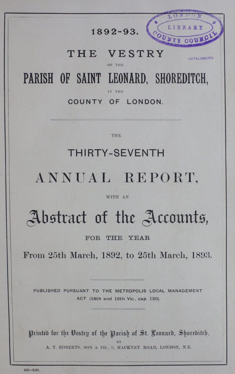 1892-93. THE VESTRY OF THE PARISH OF SAINT LEONARD, SHOREDITCH, IN THE COUNTY OF LONDON. the THIRTY-SEVENTH ANNUAL REPORT, with an Abstract of the Accounts, FOR THE YEAR From 25th March, 1892, to 25th March, 1893. PUBLISHED PURSUANT TO THE METROPOLIS LOCAL MANAGEMENT ACT (18th and 19th Vic., cap. 120). Printed for the Destry of the Parish of st. Leonard, Shoreditch. BY a. t. roberts. son & co., 5, hackney road, london, n.e. 500—9.98.