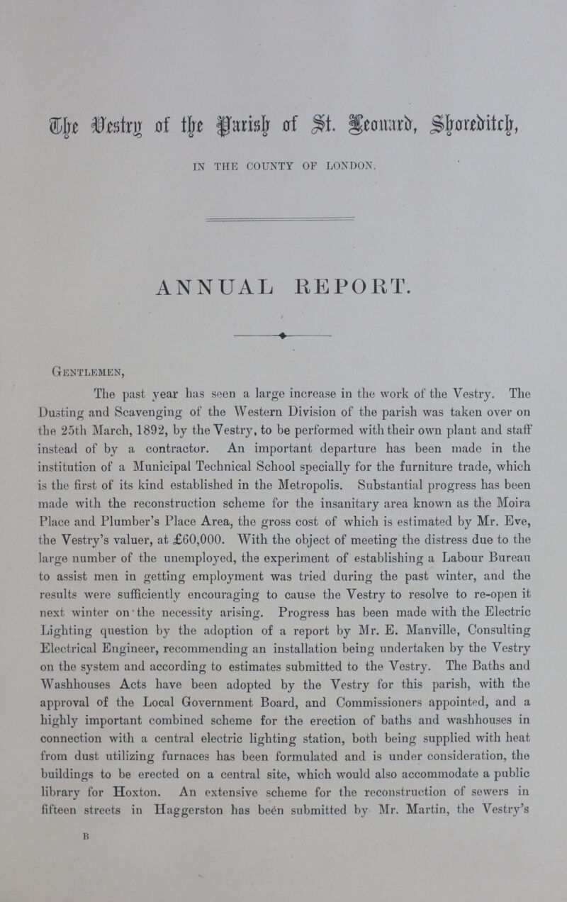 the Vestry of the Parish of St. Leonard, Shoreditch, in the county of london. ANNUAL REPORT. / Gentlemen, The past year has seen a large increase in the work of the Vestry. The Dusting and Scavenging of the Western Division of the parish was taken over on the 25th March, 1892, by the Vestry, to be performed with their own plant and staff instead of by a contractor. An important departure has been made in the institution of a Municipal Technical School specially for the furniture trade, which is the first of its kind established in the Metropolis. Substantial progress has been made with the reconstruction scheme for the insanitary area known as the Moira Place and Plumber's Place Area, the gross cost of which is estimated by Mr. Eve, the Vestry's valuer, at £60,000. With the object of meeting the distress due to the large number of the unemployed, the experiment of establishing a Labour Bureau to assist men in getting employment was tried during the past winter, and the results were sufficiently encouraging to cause the Vestry to resolve to re-open it next winter on • the necessity arising. Progress has been made with the Electric Lighting question by the adoption of a report by Mr. E. Manville, Consulting Electrical Engineer, recommending an installation being undertaken by the Vestry on the system and according to estimates submitted to the Vestry. The Baths and Washhouses Acts have been adopted by the Vestry for this parish, with the approval of the Local Government Board, and Commissioners appointed, and a highly important combined scheme for the erection of baths and washhouses in connection with a central electric lighting station, both being supplied with heat from dust utilizing furnaces has been formulated and is under consideration, the buildings to be erected on a central site, which would also accommodate a public library for Hoxton. An extensive scheme for the reconstruction of sewers in fifteen streets in Haggerston has be£n submitted by Mr. Martin, the Vestry's b