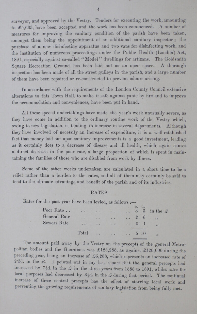 4 surveyor, and approved by the Vestry. Tenders for executing the work, amounting to £5,633, have been accepted and the work has been commenced. A number of measures for improving the sanitary condition of the parish have been taken, amongst them being the appointment of an additional sanitary inspector ; the purchase of a new disinfecting apparatus and two vans for disinfecting work, and the institution of numerous proceedings under the Public Health (London) Act, 1891, especially against so-called Model  dwellings for artizans. The Goldsmith Square Recreation Ground has been laid out as an open space. A thorough inspection has been made of all the street gulleys in the parish, and a large number of them have been repaired or re-constructed to prevent odours arising. In accordance with the requirements of the London County Council extensive alterations to this Town Hall, to make it safe against panic by fire and to improve the accommodation and conveniences, have been put in hand. All these special undertakings have made the year's work unusually severe, as they have come in addition to the ordinary routine work of the Vestry which, owing to new legislation, is tending to increase in several departments. Although they have involved of necessity an increase of expenditure, it is a well established fact that money laid out upon sanitary improvements is a good investment, leading as it certainly does to a decrease of disease and ill health, which again causes a direct decrease in the poor rate, a large proportion of which is spent in main taining the families of those who are disabled from work by illness. Some of the other works undertaken are calculated in a short time to be a relief rather than a burden to the rates, and all of them may certainly be said to tend to the ultimate advantage and benefit of the parish and of its industries. RATES. Rates for the past year have been levied, as follows:— s. d. Poor Rate 3 3 in the £ General Rate 26 „ Sewers Rate 01 Total 5 10 „ The amount paid away by the Vestry on the precepts of the general Metro politan bodies and the Guardians was £126,288, as against £J20,000 during the preceding year, being an increase of £6,288, which represents an increased rate of 1 3d. in the £. I pointed out in my last report that the general precepts had increased by 7½d. in the £ in the three years from 1888 to 1891, whilst rates for local purposes had decreased by 3½d. in the £ during that period. The continual increase of these central precepts has the effect of starving local work and preventing the growing requirements of sanitary legislation from being fullv met.