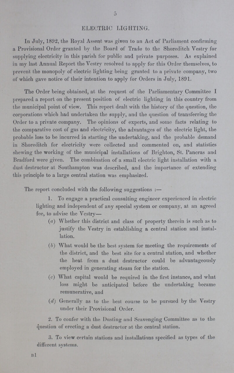 5 ELECTRIC LIGHTING. In July, 1892, the Royal Assent was given to an Act of Parliament confirming a Provisional Order granted by the Board of Trade to the Shoreditch Vestry for supplying electricity in this parish for public and private purposes. As explained in my last Annual Report the Vestry resolved to apply for this Order themselves, to prevent the monopoly of electric lighting being granted to a private company, two of which save notice of their intention to apply for Orders in July, 1891. The Ordor being obtained, at the request of the Parliamentary Committee I prepared a report on the present position of electric lighting in this country from the municipal point of view. This report dealt with the history of the question, the corporations which had undertaken the supply, and the question of transferring the Order to a private company. The opinions of experts, and some facts relating to the comparative cost of gas and electricity, the advantages of the electric light, the probable loss to be incurred in starting the undertaking, and the probable demand in Shoreditch for electricity were collected and commented on, and statistics shewing the working of the municipal installations of Brighton, St. Pancras and Bradford were given. The combination of a small electric light installation with a dust destructor at Southampton was described, and the importance of extending this principle to a large central station was emphasized. The report concluded with the following suggestions :— 1. To engage a practical consulting engineer experienced in electric lighting and independent of any special system or company, at an agreed fee, to advise the Vestry— (a) Whether this district and class of property therein is such as to justify the Vestry in establishing a central station and instal lation. (ib) What would be the best system for meeting the requirements of the district, and the best site for a central station, and whether the heat from a dust destructor could be advantageously employed in generating steam for the station. (c) What capital would be required in the first instance, and what loss might be anticipated before the undertaking became remunerative, and (d) Generally as to the best course to be pursued by the Vestry under their Provisional Order. 2. To confer with the Dusting and Scavenging Committee as to the question of erecting a dust destructor at the central station. 3. To view certain stations and installations specified as types of the different svstems. b1