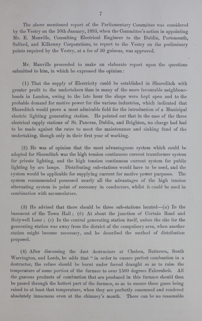 7 The above mentioned report of the Parliamentary Committee was considered by the Vestry on the 10th January, 1893, when the Committee's action in appointing Mr. E. Manville, Consulting Electrical Engineer to the Dublin, Portsmouth, Salford, and Kilkenny Corporations, to report to the Vestry on the preliminary points required by the Vestry, at a fee of 30 guineas, was approved. Mr. Manville proceeded to make an elaborate report upon the questions submitted to him, in which he expressed the opinion: (1) That the supply of Electricity could be established in Shoreditch with greater profit to the undertakers than in many of the more favourable neighbour hoods in London, owing to the late hour the shops were kept open and to the probable demand for motive power for the various industries, which indicated that Shoreditch would prove a most admirable field for the introduction of a Municipal electric lighting generating station. He pointed out that in the case of the three electrical supply stations of St. Pancras, Dublin, and Brighton, no charge had had to be made against the rates to meet the maintenance and sinking fund of the undertaking, though only in their first year of working. (2) He was of opinion that the most advantageous system which could be adopted for Shoreditch was the high tension continuous current transformer system for private lighting, and the high tension continuous current system for public lighting by arc lamps. Distributing sub-stations would have to be used, and the system would be applicable for supplying current for motive power purposes. The system recommended possessed nearly all the advantages of the high tension alternating system in point of economy in conductors, whilst it could be used in combination with accumulators. (3) He advised that there should be three sub-stations located—(a) In the basement of the Town Hall ; (A) At about the junction of Curtain Road and Holywell Lane ; (c) In the central generating station itself, unless the site for the generating station was away from the district of the compulsory area, when another station might become necessary, and he described the method of distribution proposed. (4) After discussing the dust destructors at Chelsea, Battersea, South Warrington, and Leeds, he adds that  in order to ensure perfect combustion in a destructor, the refuse should be burnt under forced draught so as to raise the temperature of some portion of the furnace to over 1500 degrees Fahrenheit. All the gaseous products of combustion that are produced in this furnace should then be passed through the hottest part of the furnace, so as to ensure these gases being raised to at least that temperature, when they are perfectly consumed and rendered absolutely innocuous even at the chimney's mouth. There can be no reasonable