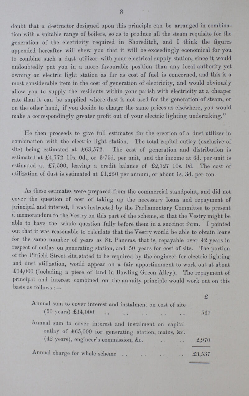 8 doubt that a destructor designed upon this principle can be arranged in combina tion with a suitable range of boilers, so as to produce all the steam requisite for the generation of the electricity required in Shoreditch, and I think the figures appended hereafter will shew you that it will be exceedingly economical for you to combine such a dust utilizer with your electrical supply station, since it would undoubtedly put you in a more favourable position than any local authority yet owning an electric light station as far as cost of fuel is concerned, and this is a most considerable item in the cost of generation of electricity, and would obviously allow you to supply the residents within your parish with electricity at a cheaper rate than it can be supplied where dust is not used for the generation of steam, or on the other hand, if you decide to charge the same prices as elsewhere, you would make a correspondingly greater profit out of your electric lighting undertaking. He then proceeds to give full estimates for the erection of a dust utilizer in combination with the electric light station. The total capital outlay (exclusive of site) being estimated at £63,572. The cost of generation and distribution is estimated at £4,772 10s. 0d., or 3.75d. per unit, and the income at 6d. per unit is estimated at £7,500, leaving a credit balauce of £2,727 10s. Od. The cost of utilization of dust is estimated at £1,250 per annum, or about Is. 3d. per ton. As these estimates were prepared from the commercial standpoint, and did not cover the question of cost of taking up the necessary loans and repayment of principal and interest, I was instructed by the Parliamentary Committee to present a memorandum to the Yestry on this part of the scheme, so that the Vestry might be able to have the whole question fully before them in a succinct form. I pointed out that it was reasonable to calculate that the Vestry would be able to obtain loaus for the same number of years as St. Pancras, that is, repayable over 42 years in respect of outlay on generating station, and 50 years for cost of site. The portion of the Pitfield Street site, stated to be required by the engineer for electric lighting and dust utilization, would appear on a fair apportionment to work out at about £14,000 (including a piece of land in Bowling Green Alley). The repayment of principal and interest combined on the annuity principle would work out on this basis as follows: — £ Annual sum to cover interest and instalment on cost of site (50 years) £14,000 567 Annual sum to cover interest and instalment on capital outlay of £65,000 for generating station, mains, &c. (42 years), engineer's commission, &c. 2,1)70 Annual charge for whole scheme . . £3,537