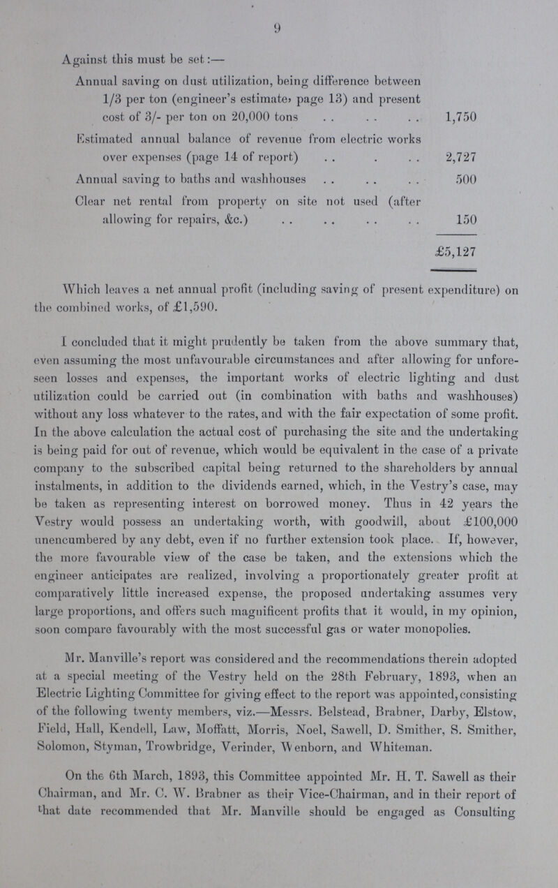9 Against this must be set:— c5 Annual saving on Just utilization, being difference between 1/3 per ton (engineer's estimate? page 13) and present cost of 3/- per ton on 20,000 tons 1,750 Estimated annual balance of revenue from electric works over expenses (page 14 of report) 2,727 Annual saving to baths and washhouses 500 Clear net rental from property on site not used (after allowing for repairs, &c.) 150 £5,127 Which leaves a net annual profit (including saving of present expenditure) on the combined works, of £1,590. I concluded that it might prudently be taken from the above summary that, even assuming the most unfavourable circumstances and after allowing for unfore- seen losses and expenses, the important works of electric lighting and dust utilization could be carried out (in combination with baths and washhouses) without any loss whatever to the rates, and with the fair expectation of some profit. In the above calculation the actual cost of purchasing the site and the undertaking is being paid for out of revenue, which would be equivalent in the case of a private company to the subscribed capital being returned to the shareholders by annual instalments, in addition to the dividends earned, which, in the Vestry's case, may be taken as representing interest on borrowed money. Thus in 42 years the Vestry would possess an undertaking worth, with goodwill, about £100,000 unencumbered by any debt, even if no further extension took place. If, however, the more favourable view of the case be taken, and the extensions which the engineer anticipates are realized, involving a proportionately greater profit at comparatively little increased expense, the proposed undertaking assumes very large proportions, and offers such magnificent profits that it would, in my opinion, soon compare favourably with the most successful gas or water monopolies. Mr. Manville's report was considered and the recommendations therein adopted at a special meeting of the Vestry held on the 28th February, 1893, when an Electric Lighting Committee for giving effect to the report was appointed,consisting of the following twenty members, viz.—Messrs. Belstead, Brabner, Darby, Elstow, Field, Hall, Kendell, Law, Moffatt, Morris, Noel, Sawell, D. Smither, S. Smither, Solomon, Styman, Trowbridge, Verinder, Wenborn, and Whiteman. On the 6th March, 1893, this Committee appointed Mr. H. T. Sawell as their Chairman, and Mr. C. W. Brabner as their Vice-Chairman, and in their report of That date recommended that Mr. Manville should be engaged as Consulting