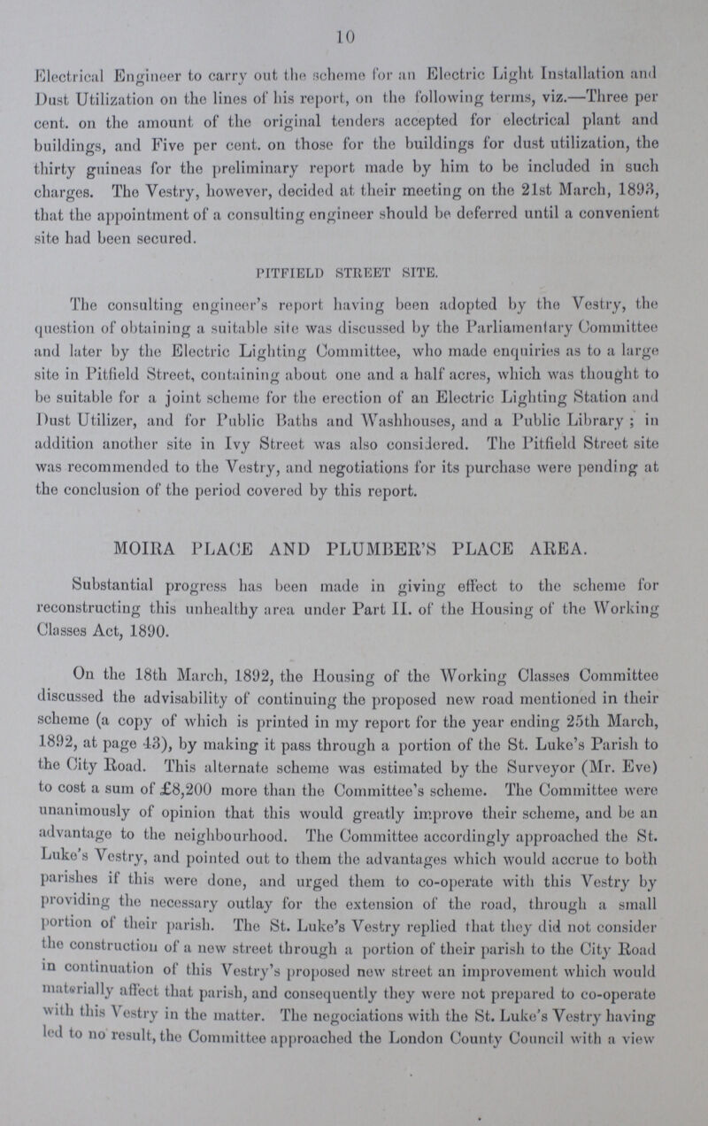10 Electrical Engineer to carry out the scheme for an Electric Light Installation and Dust Utilization on the lines of his report, on the following terms, viz.—Three per cent, on the amount of the original tenders accepted for electrical plant and buildings, and Five per cent, on those for the buildings for dust utilization, the thirty guineas for the preliminary report made by him to be included in such charges. The Vestry, however, decided at their meeting on the 21st March, 1893, that the appointment of a consulting engineer should be deferred until a convenient site had been secured. pitfield street site. The consulting engineer's report having been adopted by the Vestry, the question of obtaining a suitable site was discussed by the Parliamentary Committee and later by the Electric Lighting Committee, who made enquiries as to a large site in Pitfield Street, containing about one and a half acres, which was thought to be suitable for a joint scheme for the erection of an Electric Lighting Station and Dust Utilizer, and for Public Baths and Washhouses, and a Public Library ; in addition another site in Ivy Street was also considered. The Pitfield Street site was recommended to the Vestry, and negotiations for its purchase were pending at the conclusion of the period covered by this report. MOIRA PLACE AND PLUMBER'S PLACE AREA. Substantial progress has been made in giving effect to the scheme for reconstructing this unhealthy area under Part II. of the Housing of the Working Classes Act, 1890. On the 18th March, 1892, the Housing of the Working Classes Committee discussed the advisability of continuing the proposed new road mentioned in their scheme (a copy of which is printed in my report for the year ending 25th March, 1892, at page 43), by making it pass through a portion of the St. Luke's Parish to the City Road. This alternate scheme was estimated by the Surveyor (Mr. Eve) to cost a sum of £8,200 more than the Committee's scheme. The Committee were unanimously of opinion that this would greatly improve their scheme, and be an advantage to the neighbourhood. The Committee accordingly approached the St. Luke s Vestry, and pointed out to them the advantages which would accrue to both parishes if this were done, and urged them to co-operate with this Vestry by providing the necessary outlay for the extension of the road, through a small portion of their parish. The St. Luke's Vestry replied that they did not consider the construction of a new street through a portion of their parish to the City Road in continuation of this Vestry's proposed new street an improvement which would materially affect that parish, and consequently they wore not prepared to co-operate with this \ estry in the matter. The negociations with the St. Luke's Vestry having led to no result, the Committee approached the London County Council with a view